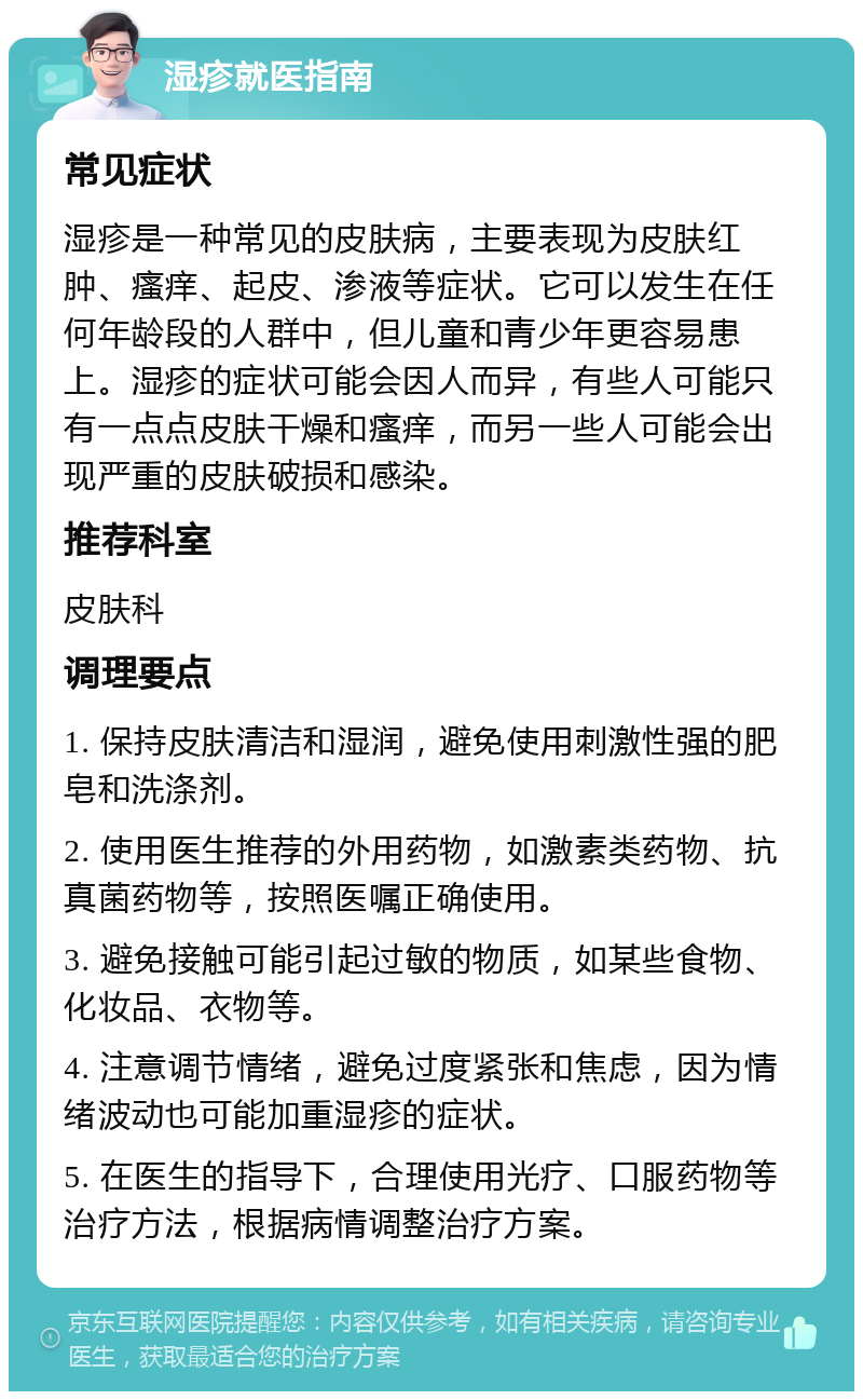 湿疹就医指南 常见症状 湿疹是一种常见的皮肤病，主要表现为皮肤红肿、瘙痒、起皮、渗液等症状。它可以发生在任何年龄段的人群中，但儿童和青少年更容易患上。湿疹的症状可能会因人而异，有些人可能只有一点点皮肤干燥和瘙痒，而另一些人可能会出现严重的皮肤破损和感染。 推荐科室 皮肤科 调理要点 1. 保持皮肤清洁和湿润，避免使用刺激性强的肥皂和洗涤剂。 2. 使用医生推荐的外用药物，如激素类药物、抗真菌药物等，按照医嘱正确使用。 3. 避免接触可能引起过敏的物质，如某些食物、化妆品、衣物等。 4. 注意调节情绪，避免过度紧张和焦虑，因为情绪波动也可能加重湿疹的症状。 5. 在医生的指导下，合理使用光疗、口服药物等治疗方法，根据病情调整治疗方案。