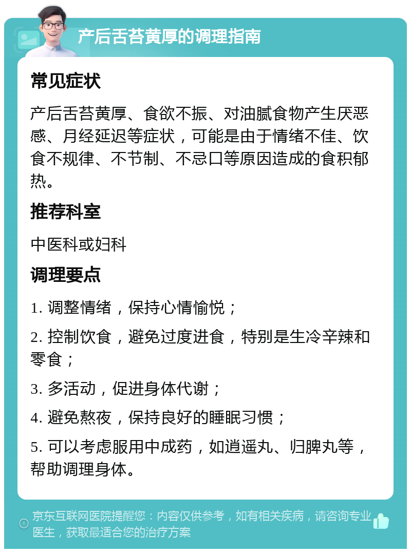 产后舌苔黄厚的调理指南 常见症状 产后舌苔黄厚、食欲不振、对油腻食物产生厌恶感、月经延迟等症状，可能是由于情绪不佳、饮食不规律、不节制、不忌口等原因造成的食积郁热。 推荐科室 中医科或妇科 调理要点 1. 调整情绪，保持心情愉悦； 2. 控制饮食，避免过度进食，特别是生冷辛辣和零食； 3. 多活动，促进身体代谢； 4. 避免熬夜，保持良好的睡眠习惯； 5. 可以考虑服用中成药，如逍遥丸、归脾丸等，帮助调理身体。