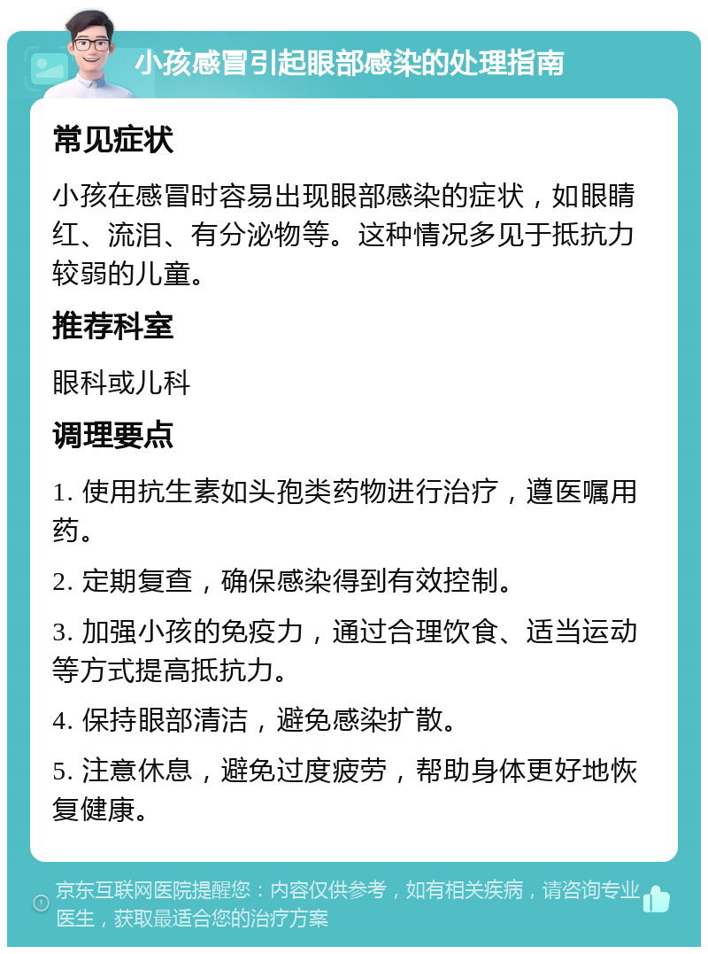 小孩感冒引起眼部感染的处理指南 常见症状 小孩在感冒时容易出现眼部感染的症状，如眼睛红、流泪、有分泌物等。这种情况多见于抵抗力较弱的儿童。 推荐科室 眼科或儿科 调理要点 1. 使用抗生素如头孢类药物进行治疗，遵医嘱用药。 2. 定期复查，确保感染得到有效控制。 3. 加强小孩的免疫力，通过合理饮食、适当运动等方式提高抵抗力。 4. 保持眼部清洁，避免感染扩散。 5. 注意休息，避免过度疲劳，帮助身体更好地恢复健康。