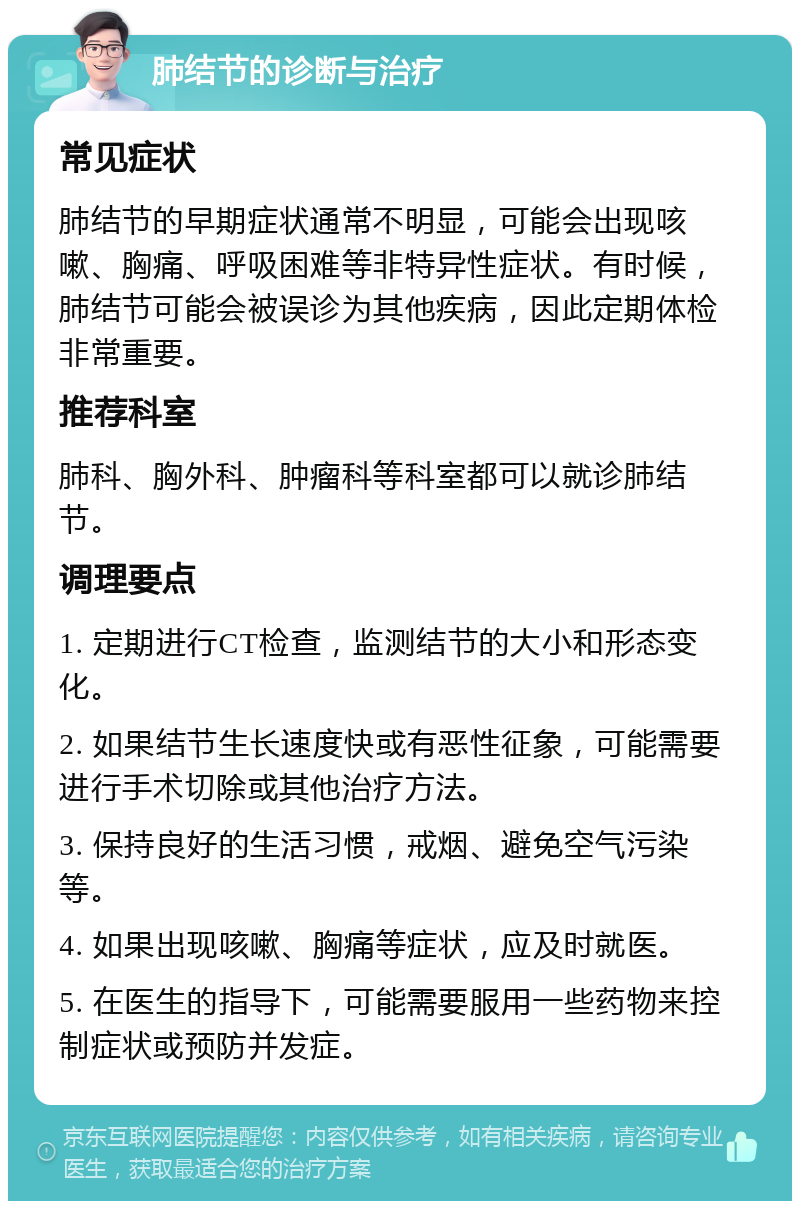 肺结节的诊断与治疗 常见症状 肺结节的早期症状通常不明显，可能会出现咳嗽、胸痛、呼吸困难等非特异性症状。有时候，肺结节可能会被误诊为其他疾病，因此定期体检非常重要。 推荐科室 肺科、胸外科、肿瘤科等科室都可以就诊肺结节。 调理要点 1. 定期进行CT检查，监测结节的大小和形态变化。 2. 如果结节生长速度快或有恶性征象，可能需要进行手术切除或其他治疗方法。 3. 保持良好的生活习惯，戒烟、避免空气污染等。 4. 如果出现咳嗽、胸痛等症状，应及时就医。 5. 在医生的指导下，可能需要服用一些药物来控制症状或预防并发症。