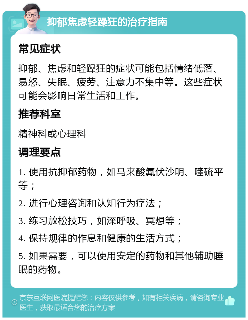 抑郁焦虑轻躁狂的治疗指南 常见症状 抑郁、焦虑和轻躁狂的症状可能包括情绪低落、易怒、失眠、疲劳、注意力不集中等。这些症状可能会影响日常生活和工作。 推荐科室 精神科或心理科 调理要点 1. 使用抗抑郁药物，如马来酸氟伏沙明、喹硫平等； 2. 进行心理咨询和认知行为疗法； 3. 练习放松技巧，如深呼吸、冥想等； 4. 保持规律的作息和健康的生活方式； 5. 如果需要，可以使用安定的药物和其他辅助睡眠的药物。