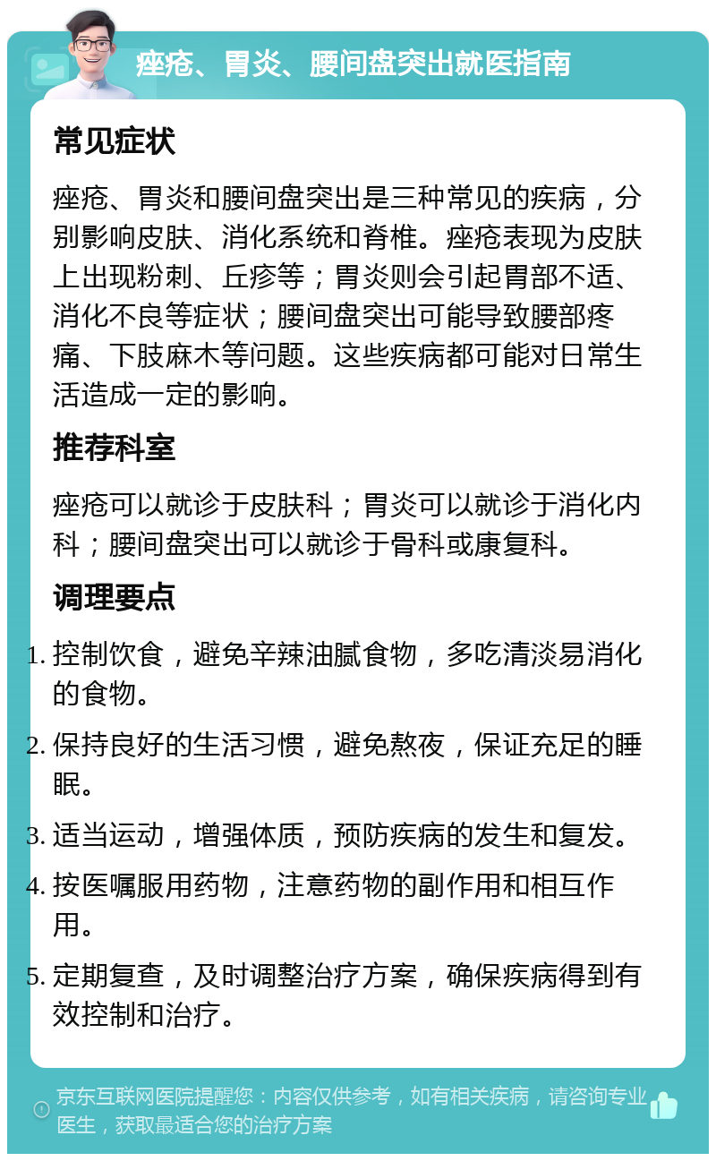 痤疮、胃炎、腰间盘突出就医指南 常见症状 痤疮、胃炎和腰间盘突出是三种常见的疾病，分别影响皮肤、消化系统和脊椎。痤疮表现为皮肤上出现粉刺、丘疹等；胃炎则会引起胃部不适、消化不良等症状；腰间盘突出可能导致腰部疼痛、下肢麻木等问题。这些疾病都可能对日常生活造成一定的影响。 推荐科室 痤疮可以就诊于皮肤科；胃炎可以就诊于消化内科；腰间盘突出可以就诊于骨科或康复科。 调理要点 控制饮食，避免辛辣油腻食物，多吃清淡易消化的食物。 保持良好的生活习惯，避免熬夜，保证充足的睡眠。 适当运动，增强体质，预防疾病的发生和复发。 按医嘱服用药物，注意药物的副作用和相互作用。 定期复查，及时调整治疗方案，确保疾病得到有效控制和治疗。