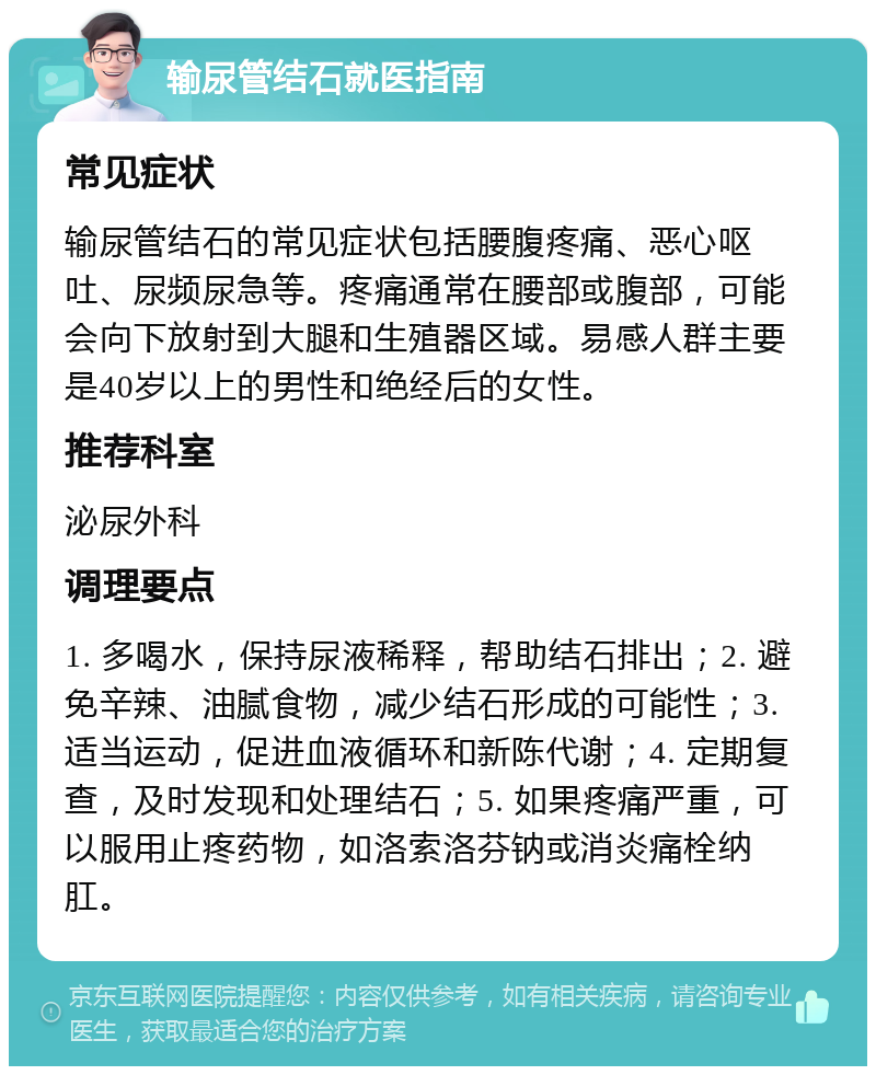 输尿管结石就医指南 常见症状 输尿管结石的常见症状包括腰腹疼痛、恶心呕吐、尿频尿急等。疼痛通常在腰部或腹部，可能会向下放射到大腿和生殖器区域。易感人群主要是40岁以上的男性和绝经后的女性。 推荐科室 泌尿外科 调理要点 1. 多喝水，保持尿液稀释，帮助结石排出；2. 避免辛辣、油腻食物，减少结石形成的可能性；3. 适当运动，促进血液循环和新陈代谢；4. 定期复查，及时发现和处理结石；5. 如果疼痛严重，可以服用止疼药物，如洛索洛芬钠或消炎痛栓纳肛。