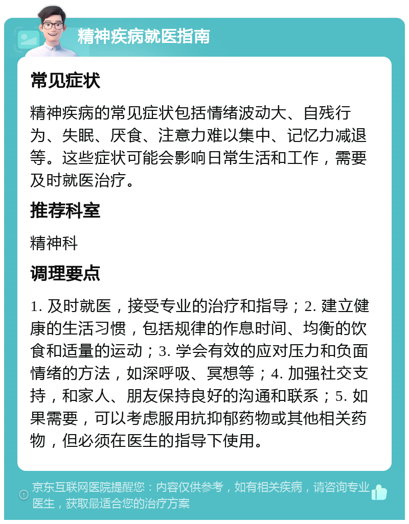 精神疾病就医指南 常见症状 精神疾病的常见症状包括情绪波动大、自残行为、失眠、厌食、注意力难以集中、记忆力减退等。这些症状可能会影响日常生活和工作，需要及时就医治疗。 推荐科室 精神科 调理要点 1. 及时就医，接受专业的治疗和指导；2. 建立健康的生活习惯，包括规律的作息时间、均衡的饮食和适量的运动；3. 学会有效的应对压力和负面情绪的方法，如深呼吸、冥想等；4. 加强社交支持，和家人、朋友保持良好的沟通和联系；5. 如果需要，可以考虑服用抗抑郁药物或其他相关药物，但必须在医生的指导下使用。