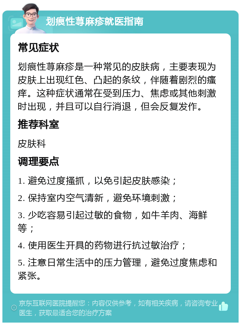 划痕性荨麻疹就医指南 常见症状 划痕性荨麻疹是一种常见的皮肤病，主要表现为皮肤上出现红色、凸起的条纹，伴随着剧烈的瘙痒。这种症状通常在受到压力、焦虑或其他刺激时出现，并且可以自行消退，但会反复发作。 推荐科室 皮肤科 调理要点 1. 避免过度搔抓，以免引起皮肤感染； 2. 保持室内空气清新，避免环境刺激； 3. 少吃容易引起过敏的食物，如牛羊肉、海鲜等； 4. 使用医生开具的药物进行抗过敏治疗； 5. 注意日常生活中的压力管理，避免过度焦虑和紧张。