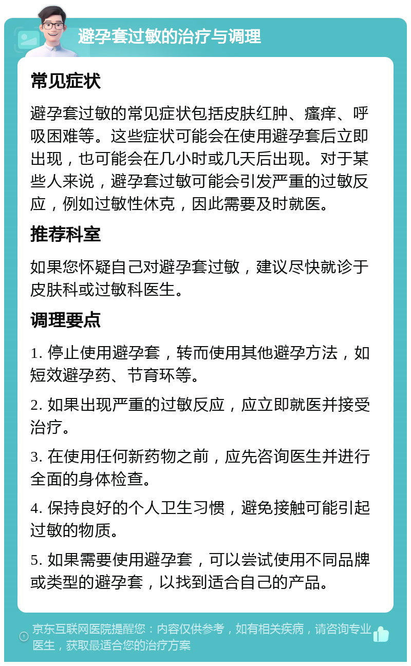 避孕套过敏的治疗与调理 常见症状 避孕套过敏的常见症状包括皮肤红肿、瘙痒、呼吸困难等。这些症状可能会在使用避孕套后立即出现，也可能会在几小时或几天后出现。对于某些人来说，避孕套过敏可能会引发严重的过敏反应，例如过敏性休克，因此需要及时就医。 推荐科室 如果您怀疑自己对避孕套过敏，建议尽快就诊于皮肤科或过敏科医生。 调理要点 1. 停止使用避孕套，转而使用其他避孕方法，如短效避孕药、节育环等。 2. 如果出现严重的过敏反应，应立即就医并接受治疗。 3. 在使用任何新药物之前，应先咨询医生并进行全面的身体检查。 4. 保持良好的个人卫生习惯，避免接触可能引起过敏的物质。 5. 如果需要使用避孕套，可以尝试使用不同品牌或类型的避孕套，以找到适合自己的产品。