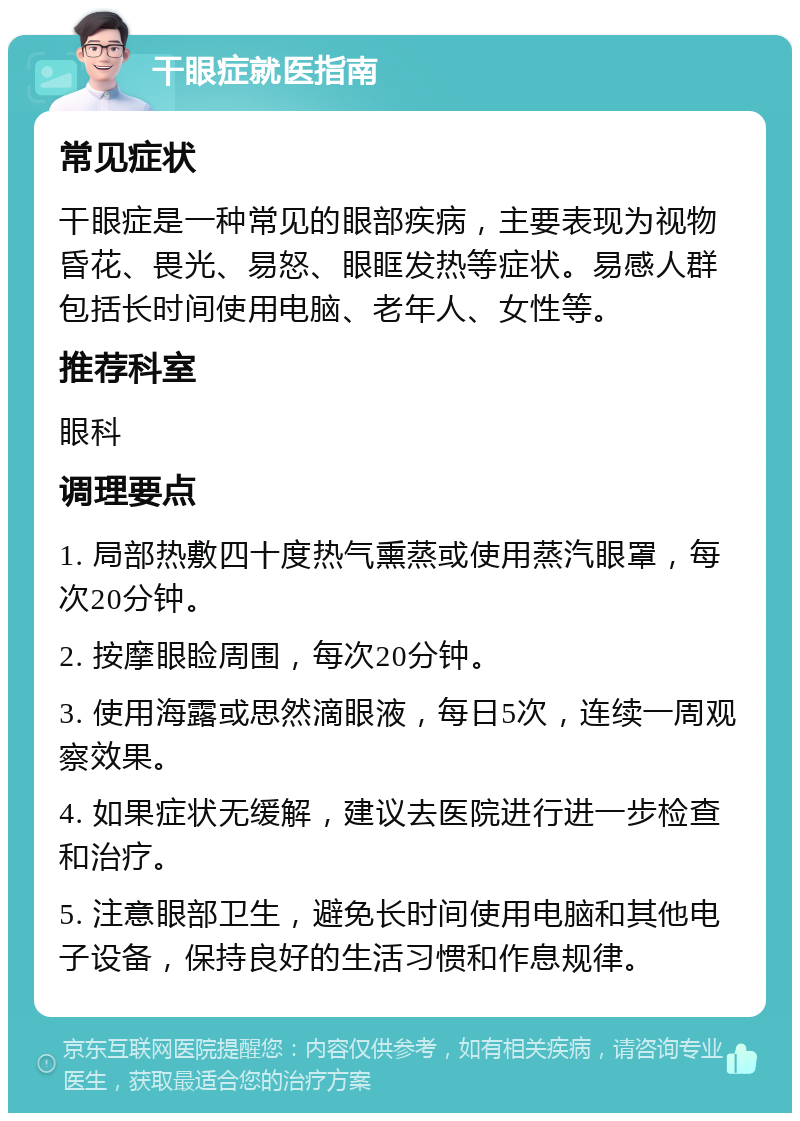 干眼症就医指南 常见症状 干眼症是一种常见的眼部疾病，主要表现为视物昏花、畏光、易怒、眼眶发热等症状。易感人群包括长时间使用电脑、老年人、女性等。 推荐科室 眼科 调理要点 1. 局部热敷四十度热气熏蒸或使用蒸汽眼罩，每次20分钟。 2. 按摩眼睑周围，每次20分钟。 3. 使用海露或思然滴眼液，每日5次，连续一周观察效果。 4. 如果症状无缓解，建议去医院进行进一步检查和治疗。 5. 注意眼部卫生，避免长时间使用电脑和其他电子设备，保持良好的生活习惯和作息规律。