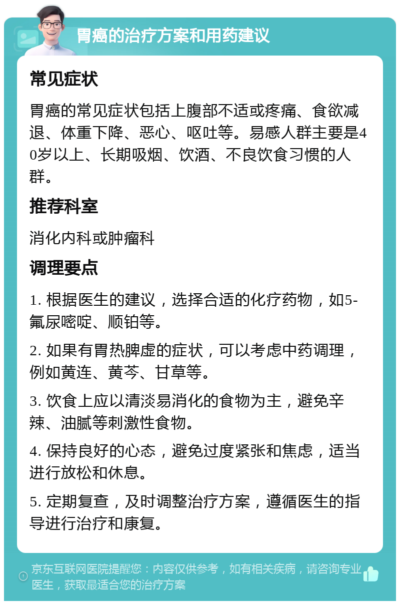 胃癌的治疗方案和用药建议 常见症状 胃癌的常见症状包括上腹部不适或疼痛、食欲减退、体重下降、恶心、呕吐等。易感人群主要是40岁以上、长期吸烟、饮酒、不良饮食习惯的人群。 推荐科室 消化内科或肿瘤科 调理要点 1. 根据医生的建议，选择合适的化疗药物，如5-氟尿嘧啶、顺铂等。 2. 如果有胃热脾虚的症状，可以考虑中药调理，例如黄连、黄芩、甘草等。 3. 饮食上应以清淡易消化的食物为主，避免辛辣、油腻等刺激性食物。 4. 保持良好的心态，避免过度紧张和焦虑，适当进行放松和休息。 5. 定期复查，及时调整治疗方案，遵循医生的指导进行治疗和康复。