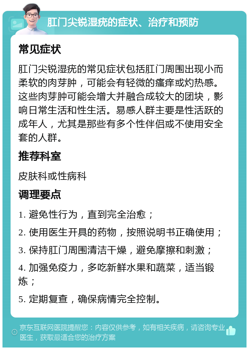 肛门尖锐湿疣的症状、治疗和预防 常见症状 肛门尖锐湿疣的常见症状包括肛门周围出现小而柔软的肉芽肿，可能会有轻微的瘙痒或灼热感。这些肉芽肿可能会增大并融合成较大的团块，影响日常生活和性生活。易感人群主要是性活跃的成年人，尤其是那些有多个性伴侣或不使用安全套的人群。 推荐科室 皮肤科或性病科 调理要点 1. 避免性行为，直到完全治愈； 2. 使用医生开具的药物，按照说明书正确使用； 3. 保持肛门周围清洁干燥，避免摩擦和刺激； 4. 加强免疫力，多吃新鲜水果和蔬菜，适当锻炼； 5. 定期复查，确保病情完全控制。