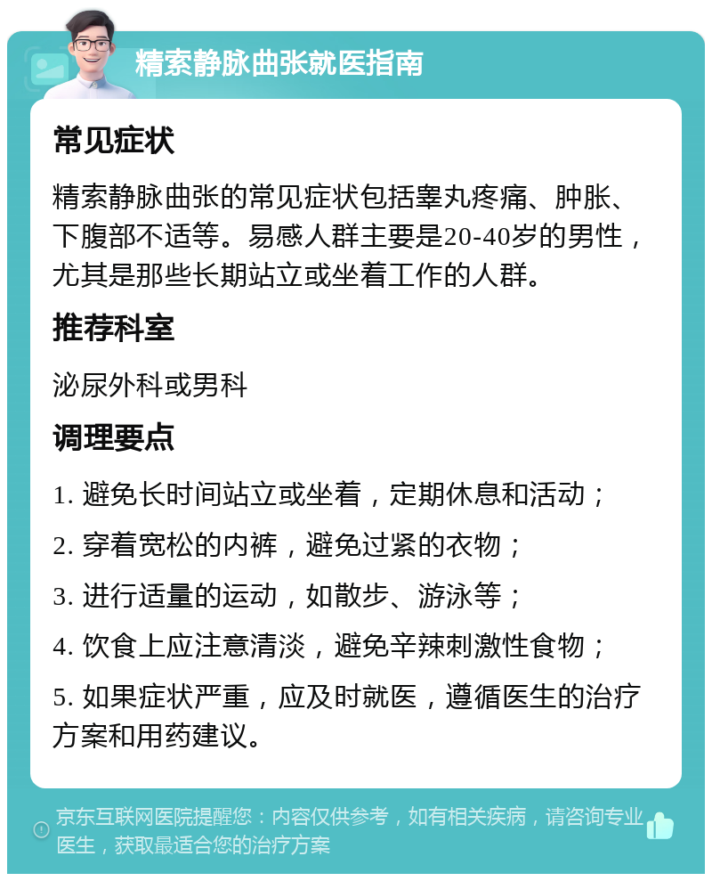 精索静脉曲张就医指南 常见症状 精索静脉曲张的常见症状包括睾丸疼痛、肿胀、下腹部不适等。易感人群主要是20-40岁的男性，尤其是那些长期站立或坐着工作的人群。 推荐科室 泌尿外科或男科 调理要点 1. 避免长时间站立或坐着，定期休息和活动； 2. 穿着宽松的内裤，避免过紧的衣物； 3. 进行适量的运动，如散步、游泳等； 4. 饮食上应注意清淡，避免辛辣刺激性食物； 5. 如果症状严重，应及时就医，遵循医生的治疗方案和用药建议。