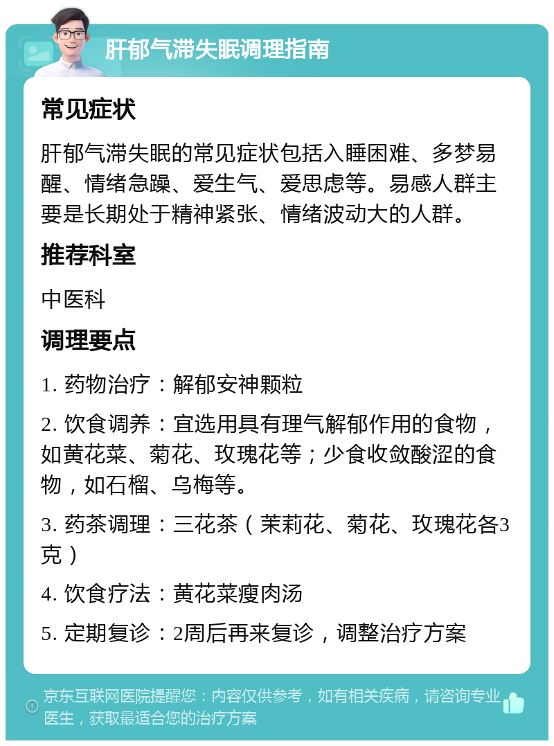 肝郁气滞失眠调理指南 常见症状 肝郁气滞失眠的常见症状包括入睡困难、多梦易醒、情绪急躁、爱生气、爱思虑等。易感人群主要是长期处于精神紧张、情绪波动大的人群。 推荐科室 中医科 调理要点 1. 药物治疗：解郁安神颗粒 2. 饮食调养：宜选用具有理气解郁作用的食物，如黄花菜、菊花、玫瑰花等；少食收敛酸涩的食物，如石榴、乌梅等。 3. 药茶调理：三花茶（茉莉花、菊花、玫瑰花各3克） 4. 饮食疗法：黄花菜瘦肉汤 5. 定期复诊：2周后再来复诊，调整治疗方案