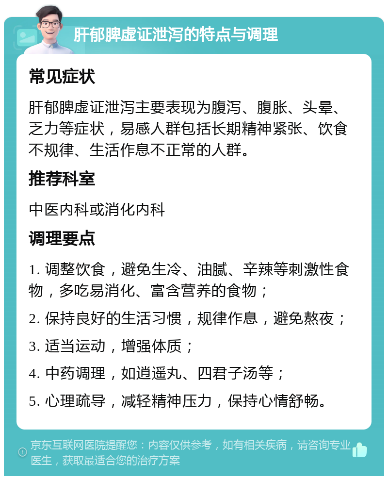 肝郁脾虚证泄泻的特点与调理 常见症状 肝郁脾虚证泄泻主要表现为腹泻、腹胀、头晕、乏力等症状，易感人群包括长期精神紧张、饮食不规律、生活作息不正常的人群。 推荐科室 中医内科或消化内科 调理要点 1. 调整饮食，避免生冷、油腻、辛辣等刺激性食物，多吃易消化、富含营养的食物； 2. 保持良好的生活习惯，规律作息，避免熬夜； 3. 适当运动，增强体质； 4. 中药调理，如逍遥丸、四君子汤等； 5. 心理疏导，减轻精神压力，保持心情舒畅。