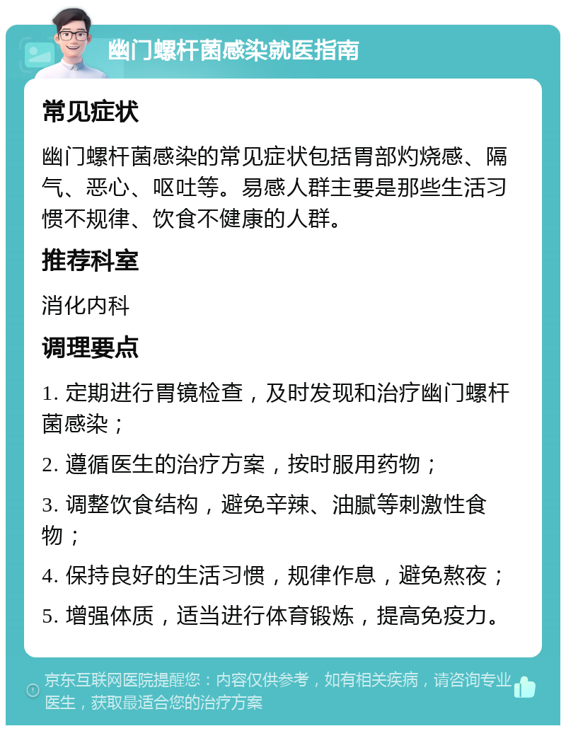 幽门螺杆菌感染就医指南 常见症状 幽门螺杆菌感染的常见症状包括胃部灼烧感、隔气、恶心、呕吐等。易感人群主要是那些生活习惯不规律、饮食不健康的人群。 推荐科室 消化内科 调理要点 1. 定期进行胃镜检查，及时发现和治疗幽门螺杆菌感染； 2. 遵循医生的治疗方案，按时服用药物； 3. 调整饮食结构，避免辛辣、油腻等刺激性食物； 4. 保持良好的生活习惯，规律作息，避免熬夜； 5. 增强体质，适当进行体育锻炼，提高免疫力。