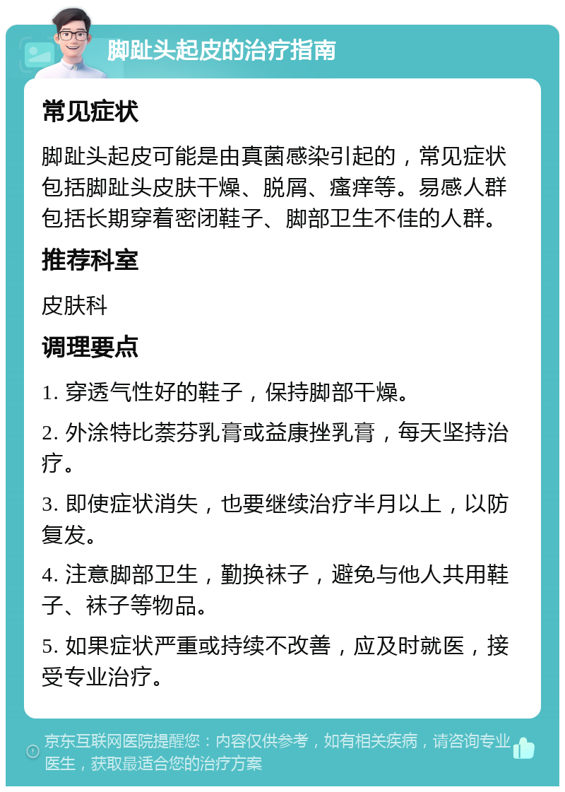 脚趾头起皮的治疗指南 常见症状 脚趾头起皮可能是由真菌感染引起的，常见症状包括脚趾头皮肤干燥、脱屑、瘙痒等。易感人群包括长期穿着密闭鞋子、脚部卫生不佳的人群。 推荐科室 皮肤科 调理要点 1. 穿透气性好的鞋子，保持脚部干燥。 2. 外涂特比萘芬乳膏或益康挫乳膏，每天坚持治疗。 3. 即使症状消失，也要继续治疗半月以上，以防复发。 4. 注意脚部卫生，勤换袜子，避免与他人共用鞋子、袜子等物品。 5. 如果症状严重或持续不改善，应及时就医，接受专业治疗。