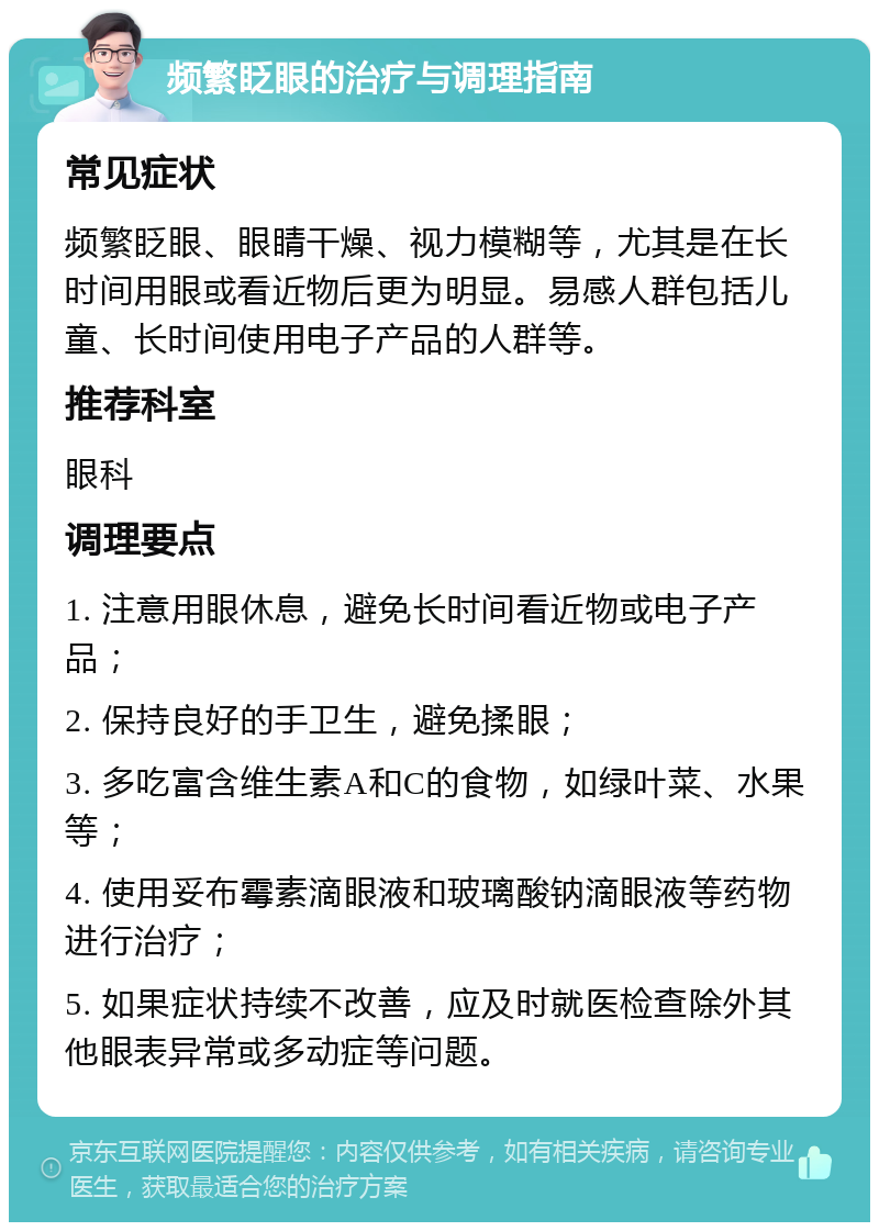 频繁眨眼的治疗与调理指南 常见症状 频繁眨眼、眼睛干燥、视力模糊等，尤其是在长时间用眼或看近物后更为明显。易感人群包括儿童、长时间使用电子产品的人群等。 推荐科室 眼科 调理要点 1. 注意用眼休息，避免长时间看近物或电子产品； 2. 保持良好的手卫生，避免揉眼； 3. 多吃富含维生素A和C的食物，如绿叶菜、水果等； 4. 使用妥布霉素滴眼液和玻璃酸钠滴眼液等药物进行治疗； 5. 如果症状持续不改善，应及时就医检查除外其他眼表异常或多动症等问题。