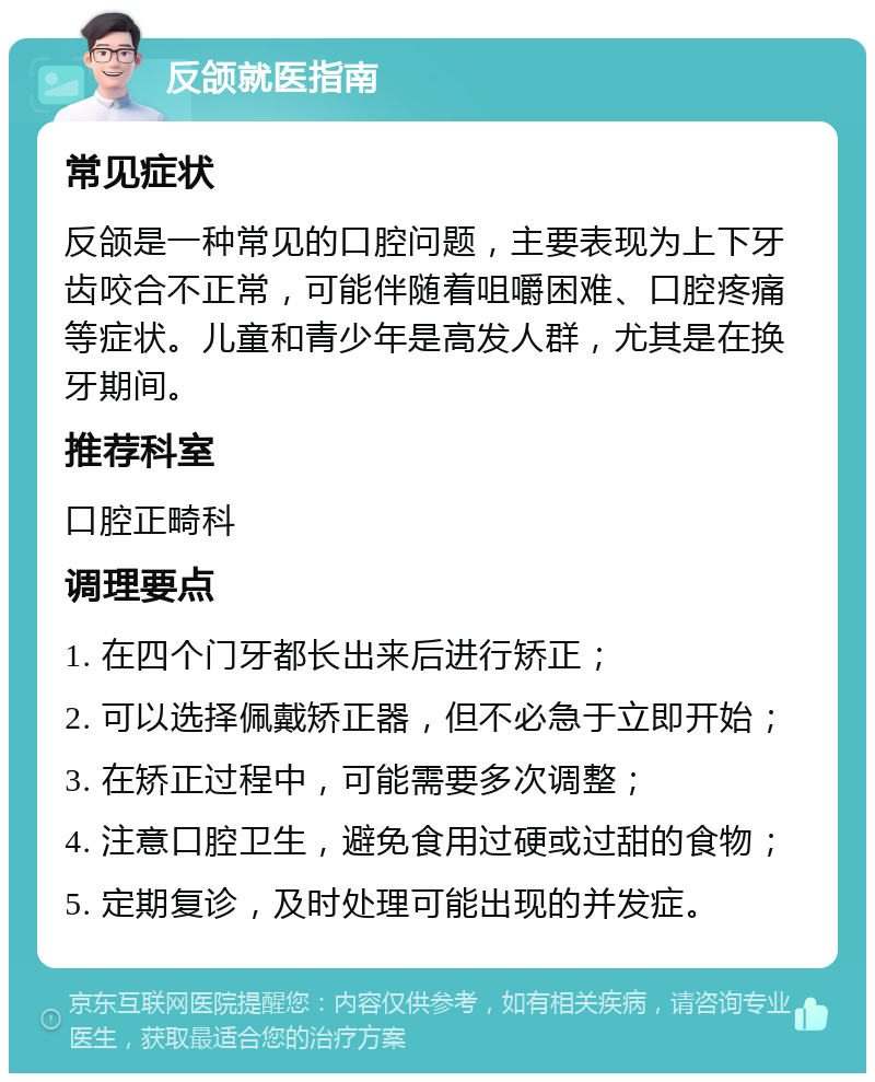 反颌就医指南 常见症状 反颌是一种常见的口腔问题，主要表现为上下牙齿咬合不正常，可能伴随着咀嚼困难、口腔疼痛等症状。儿童和青少年是高发人群，尤其是在换牙期间。 推荐科室 口腔正畸科 调理要点 1. 在四个门牙都长出来后进行矫正； 2. 可以选择佩戴矫正器，但不必急于立即开始； 3. 在矫正过程中，可能需要多次调整； 4. 注意口腔卫生，避免食用过硬或过甜的食物； 5. 定期复诊，及时处理可能出现的并发症。