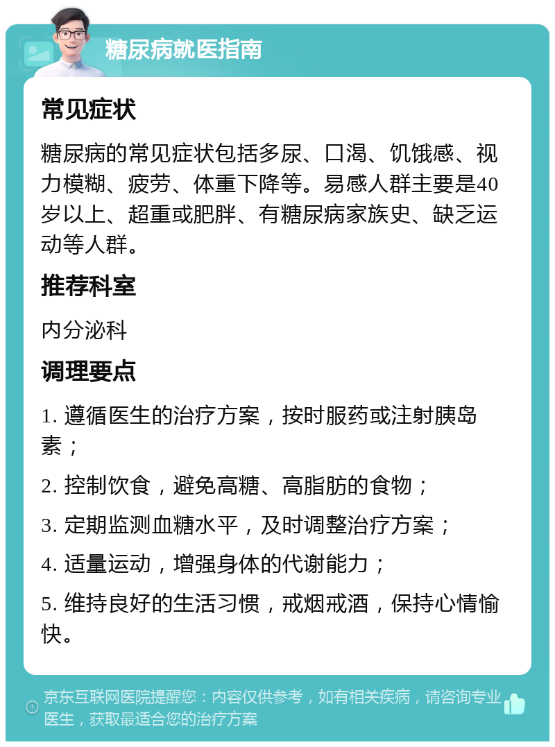 糖尿病就医指南 常见症状 糖尿病的常见症状包括多尿、口渴、饥饿感、视力模糊、疲劳、体重下降等。易感人群主要是40岁以上、超重或肥胖、有糖尿病家族史、缺乏运动等人群。 推荐科室 内分泌科 调理要点 1. 遵循医生的治疗方案，按时服药或注射胰岛素； 2. 控制饮食，避免高糖、高脂肪的食物； 3. 定期监测血糖水平，及时调整治疗方案； 4. 适量运动，增强身体的代谢能力； 5. 维持良好的生活习惯，戒烟戒酒，保持心情愉快。