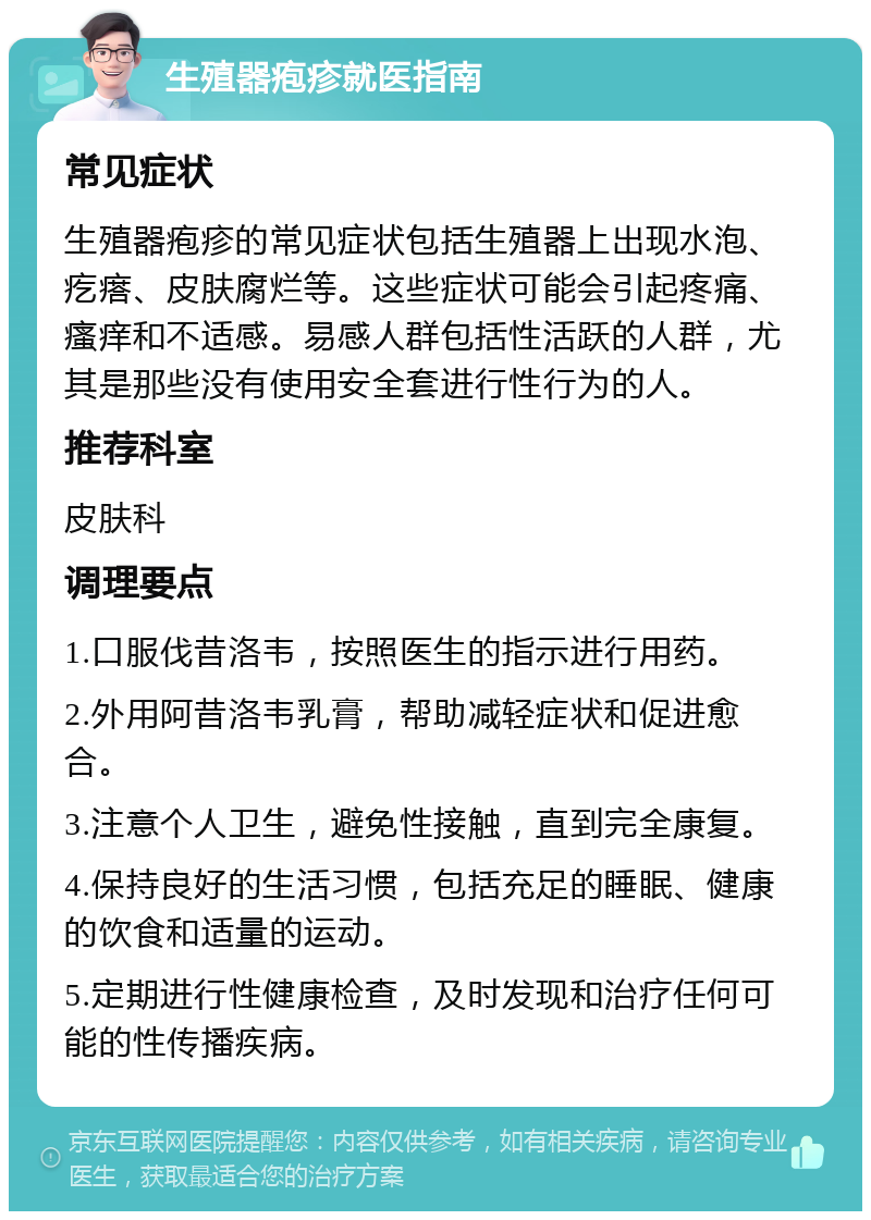 生殖器疱疹就医指南 常见症状 生殖器疱疹的常见症状包括生殖器上出现水泡、疙瘩、皮肤腐烂等。这些症状可能会引起疼痛、瘙痒和不适感。易感人群包括性活跃的人群，尤其是那些没有使用安全套进行性行为的人。 推荐科室 皮肤科 调理要点 1.口服伐昔洛韦，按照医生的指示进行用药。 2.外用阿昔洛韦乳膏，帮助减轻症状和促进愈合。 3.注意个人卫生，避免性接触，直到完全康复。 4.保持良好的生活习惯，包括充足的睡眠、健康的饮食和适量的运动。 5.定期进行性健康检查，及时发现和治疗任何可能的性传播疾病。