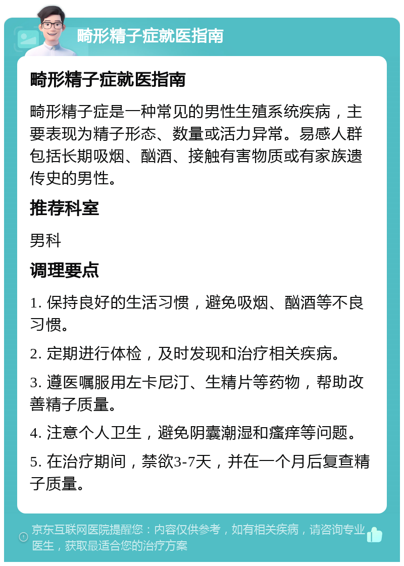 畸形精子症就医指南 畸形精子症就医指南 畸形精子症是一种常见的男性生殖系统疾病，主要表现为精子形态、数量或活力异常。易感人群包括长期吸烟、酗酒、接触有害物质或有家族遗传史的男性。 推荐科室 男科 调理要点 1. 保持良好的生活习惯，避免吸烟、酗酒等不良习惯。 2. 定期进行体检，及时发现和治疗相关疾病。 3. 遵医嘱服用左卡尼汀、生精片等药物，帮助改善精子质量。 4. 注意个人卫生，避免阴囊潮湿和瘙痒等问题。 5. 在治疗期间，禁欲3-7天，并在一个月后复查精子质量。