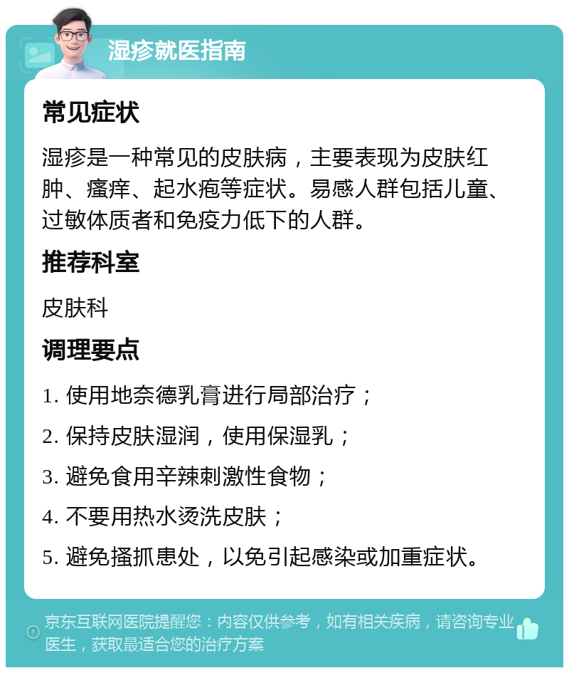 湿疹就医指南 常见症状 湿疹是一种常见的皮肤病，主要表现为皮肤红肿、瘙痒、起水疱等症状。易感人群包括儿童、过敏体质者和免疫力低下的人群。 推荐科室 皮肤科 调理要点 1. 使用地奈德乳膏进行局部治疗； 2. 保持皮肤湿润，使用保湿乳； 3. 避免食用辛辣刺激性食物； 4. 不要用热水烫洗皮肤； 5. 避免搔抓患处，以免引起感染或加重症状。