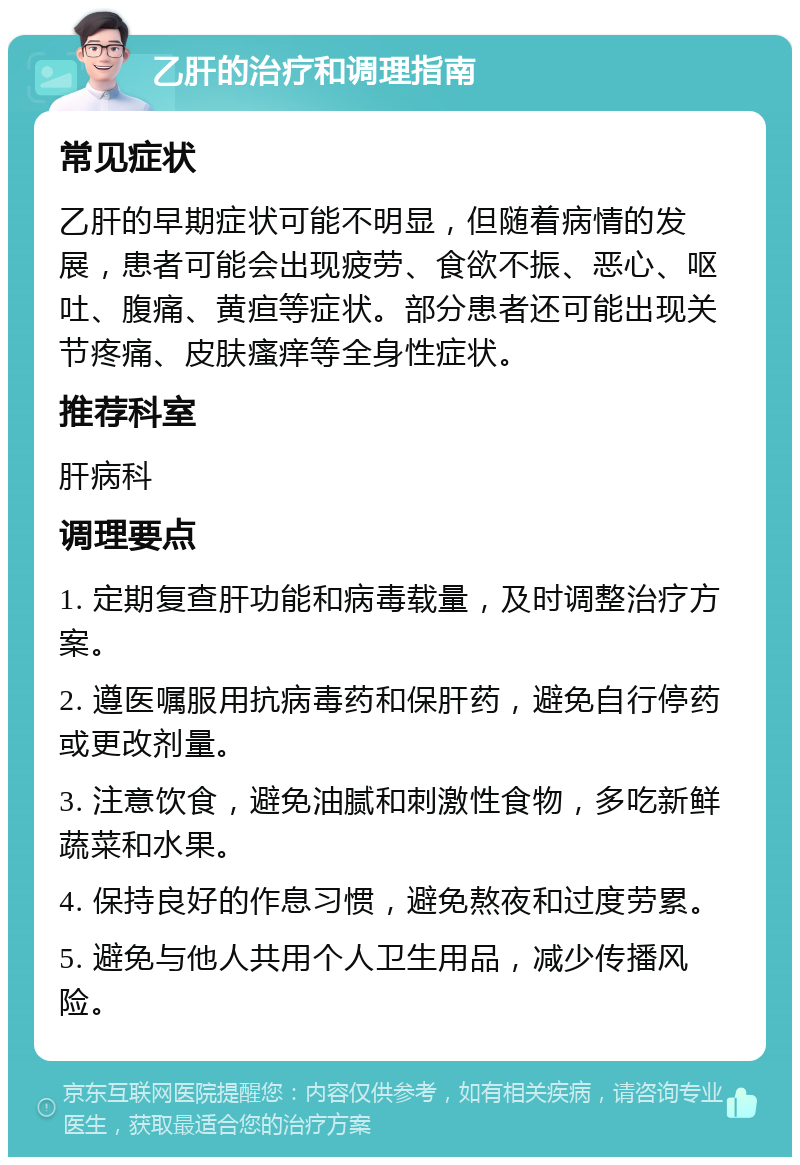 乙肝的治疗和调理指南 常见症状 乙肝的早期症状可能不明显，但随着病情的发展，患者可能会出现疲劳、食欲不振、恶心、呕吐、腹痛、黄疸等症状。部分患者还可能出现关节疼痛、皮肤瘙痒等全身性症状。 推荐科室 肝病科 调理要点 1. 定期复查肝功能和病毒载量，及时调整治疗方案。 2. 遵医嘱服用抗病毒药和保肝药，避免自行停药或更改剂量。 3. 注意饮食，避免油腻和刺激性食物，多吃新鲜蔬菜和水果。 4. 保持良好的作息习惯，避免熬夜和过度劳累。 5. 避免与他人共用个人卫生用品，减少传播风险。