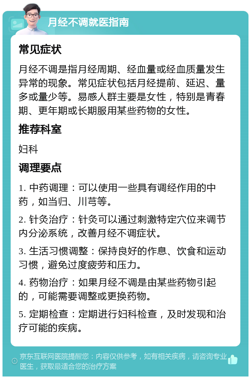 月经不调就医指南 常见症状 月经不调是指月经周期、经血量或经血质量发生异常的现象。常见症状包括月经提前、延迟、量多或量少等。易感人群主要是女性，特别是青春期、更年期或长期服用某些药物的女性。 推荐科室 妇科 调理要点 1. 中药调理：可以使用一些具有调经作用的中药，如当归、川芎等。 2. 针灸治疗：针灸可以通过刺激特定穴位来调节内分泌系统，改善月经不调症状。 3. 生活习惯调整：保持良好的作息、饮食和运动习惯，避免过度疲劳和压力。 4. 药物治疗：如果月经不调是由某些药物引起的，可能需要调整或更换药物。 5. 定期检查：定期进行妇科检查，及时发现和治疗可能的疾病。