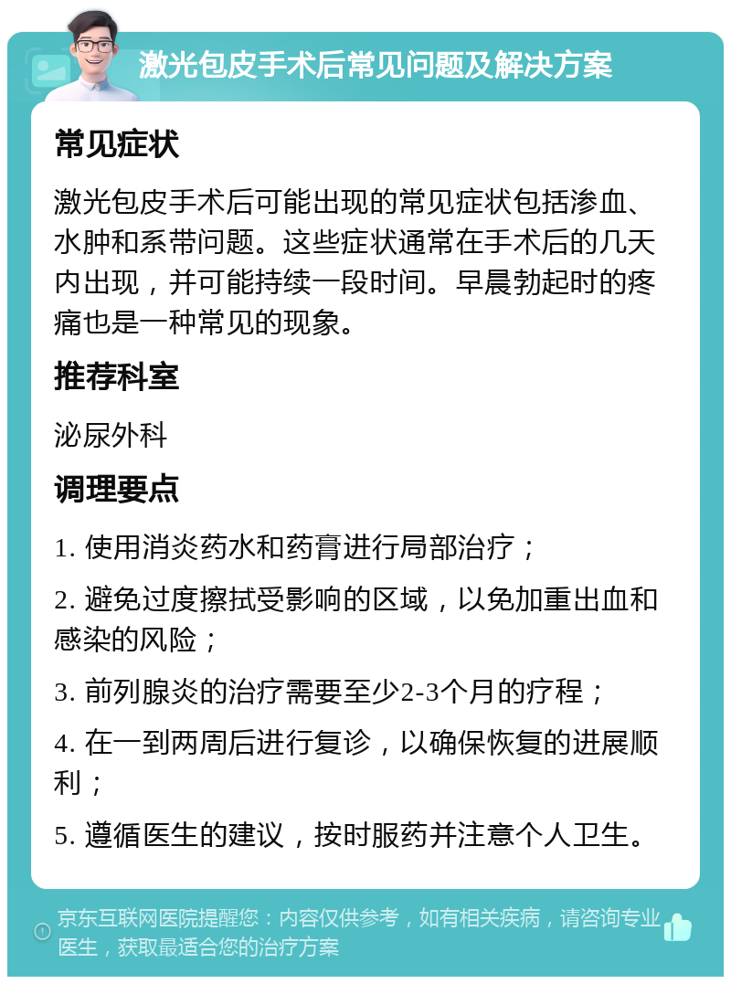 激光包皮手术后常见问题及解决方案 常见症状 激光包皮手术后可能出现的常见症状包括渗血、水肿和系带问题。这些症状通常在手术后的几天内出现，并可能持续一段时间。早晨勃起时的疼痛也是一种常见的现象。 推荐科室 泌尿外科 调理要点 1. 使用消炎药水和药膏进行局部治疗； 2. 避免过度擦拭受影响的区域，以免加重出血和感染的风险； 3. 前列腺炎的治疗需要至少2-3个月的疗程； 4. 在一到两周后进行复诊，以确保恢复的进展顺利； 5. 遵循医生的建议，按时服药并注意个人卫生。