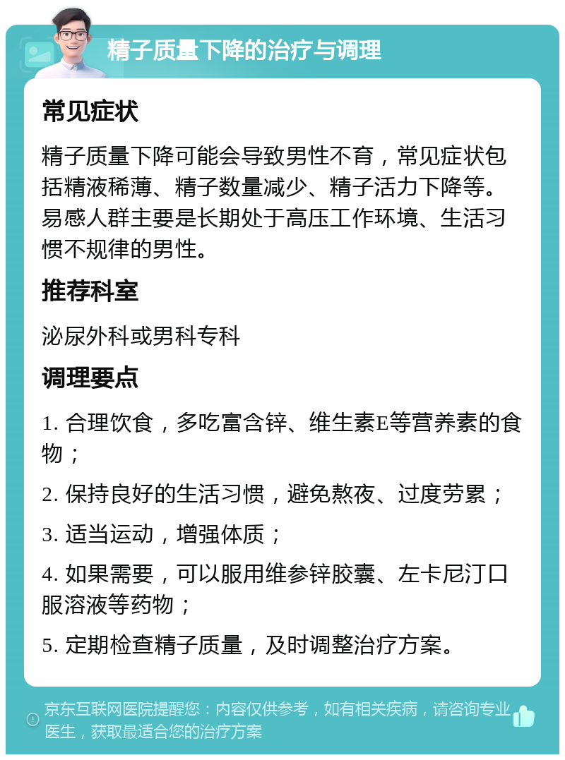 精子质量下降的治疗与调理 常见症状 精子质量下降可能会导致男性不育，常见症状包括精液稀薄、精子数量减少、精子活力下降等。易感人群主要是长期处于高压工作环境、生活习惯不规律的男性。 推荐科室 泌尿外科或男科专科 调理要点 1. 合理饮食，多吃富含锌、维生素E等营养素的食物； 2. 保持良好的生活习惯，避免熬夜、过度劳累； 3. 适当运动，增强体质； 4. 如果需要，可以服用维参锌胶囊、左卡尼汀口服溶液等药物； 5. 定期检查精子质量，及时调整治疗方案。