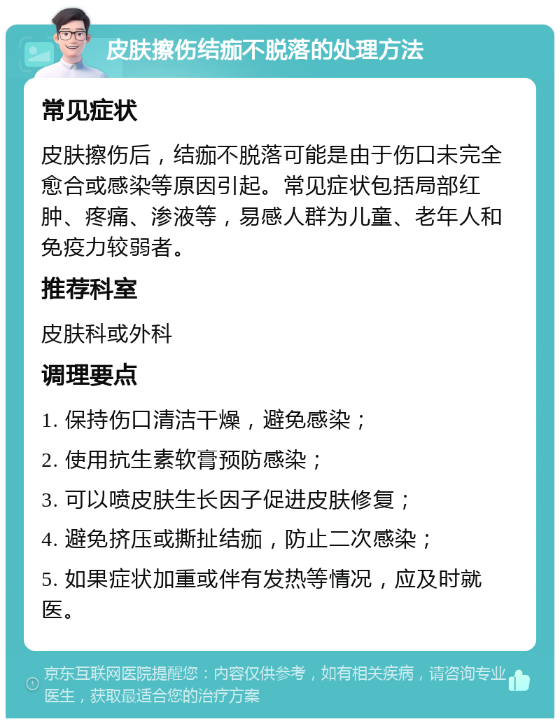 皮肤擦伤结痂不脱落的处理方法 常见症状 皮肤擦伤后，结痂不脱落可能是由于伤口未完全愈合或感染等原因引起。常见症状包括局部红肿、疼痛、渗液等，易感人群为儿童、老年人和免疫力较弱者。 推荐科室 皮肤科或外科 调理要点 1. 保持伤口清洁干燥，避免感染； 2. 使用抗生素软膏预防感染； 3. 可以喷皮肤生长因子促进皮肤修复； 4. 避免挤压或撕扯结痂，防止二次感染； 5. 如果症状加重或伴有发热等情况，应及时就医。