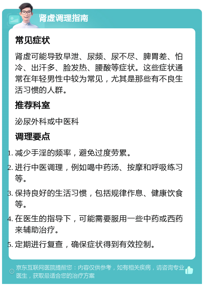 肾虚调理指南 常见症状 肾虚可能导致早泄、尿频、尿不尽、脾胃差、怕冷、出汗多、脸发热、腰酸等症状。这些症状通常在年轻男性中较为常见，尤其是那些有不良生活习惯的人群。 推荐科室 泌尿外科或中医科 调理要点 减少手淫的频率，避免过度劳累。 进行中医调理，例如喝中药汤、按摩和呼吸练习等。 保持良好的生活习惯，包括规律作息、健康饮食等。 在医生的指导下，可能需要服用一些中药或西药来辅助治疗。 定期进行复查，确保症状得到有效控制。