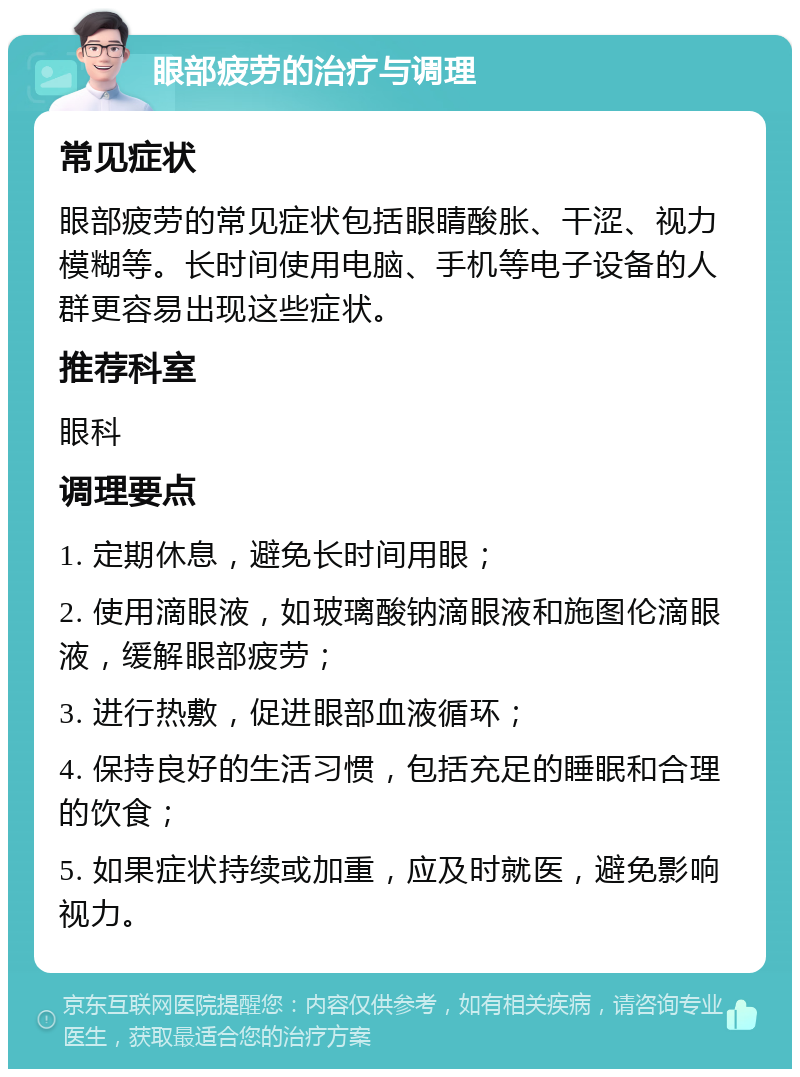 眼部疲劳的治疗与调理 常见症状 眼部疲劳的常见症状包括眼睛酸胀、干涩、视力模糊等。长时间使用电脑、手机等电子设备的人群更容易出现这些症状。 推荐科室 眼科 调理要点 1. 定期休息，避免长时间用眼； 2. 使用滴眼液，如玻璃酸钠滴眼液和施图伦滴眼液，缓解眼部疲劳； 3. 进行热敷，促进眼部血液循环； 4. 保持良好的生活习惯，包括充足的睡眠和合理的饮食； 5. 如果症状持续或加重，应及时就医，避免影响视力。