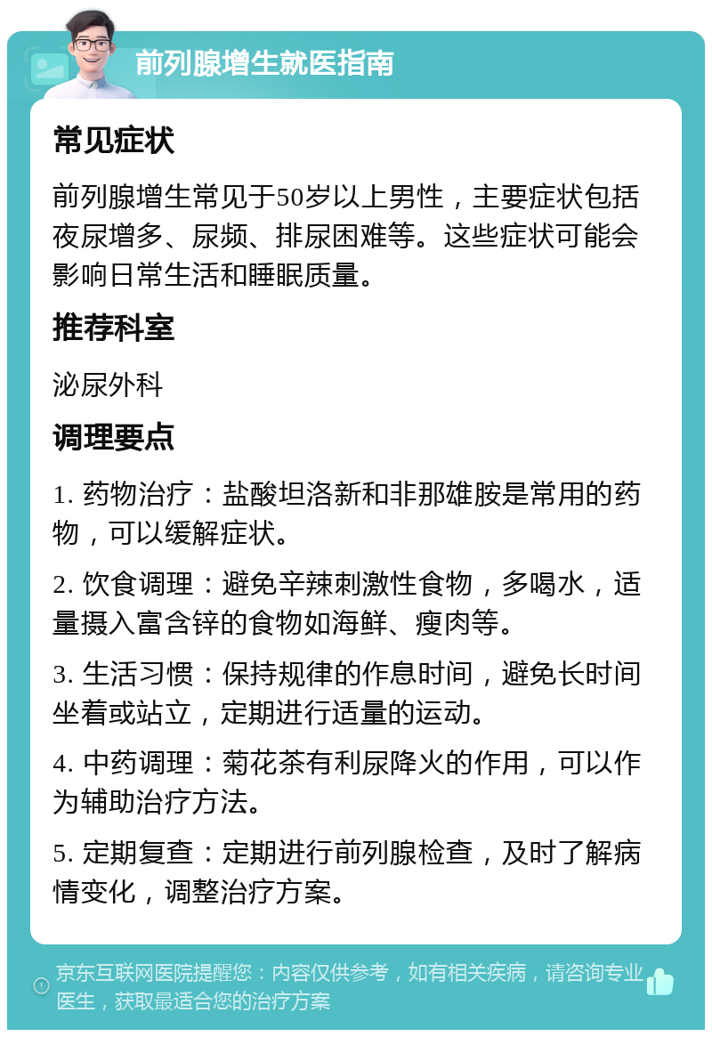 前列腺增生就医指南 常见症状 前列腺增生常见于50岁以上男性，主要症状包括夜尿增多、尿频、排尿困难等。这些症状可能会影响日常生活和睡眠质量。 推荐科室 泌尿外科 调理要点 1. 药物治疗：盐酸坦洛新和非那雄胺是常用的药物，可以缓解症状。 2. 饮食调理：避免辛辣刺激性食物，多喝水，适量摄入富含锌的食物如海鲜、瘦肉等。 3. 生活习惯：保持规律的作息时间，避免长时间坐着或站立，定期进行适量的运动。 4. 中药调理：菊花茶有利尿降火的作用，可以作为辅助治疗方法。 5. 定期复查：定期进行前列腺检查，及时了解病情变化，调整治疗方案。