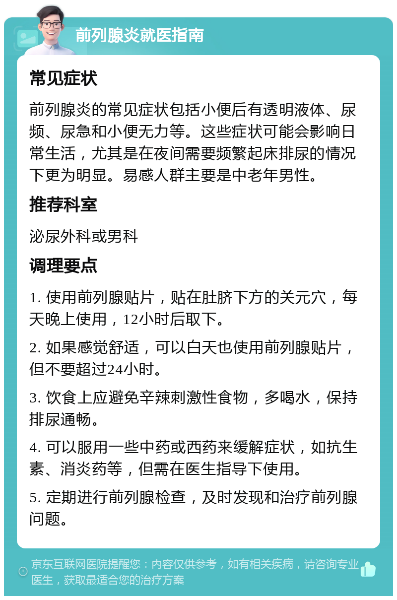 前列腺炎就医指南 常见症状 前列腺炎的常见症状包括小便后有透明液体、尿频、尿急和小便无力等。这些症状可能会影响日常生活，尤其是在夜间需要频繁起床排尿的情况下更为明显。易感人群主要是中老年男性。 推荐科室 泌尿外科或男科 调理要点 1. 使用前列腺贴片，贴在肚脐下方的关元穴，每天晚上使用，12小时后取下。 2. 如果感觉舒适，可以白天也使用前列腺贴片，但不要超过24小时。 3. 饮食上应避免辛辣刺激性食物，多喝水，保持排尿通畅。 4. 可以服用一些中药或西药来缓解症状，如抗生素、消炎药等，但需在医生指导下使用。 5. 定期进行前列腺检查，及时发现和治疗前列腺问题。