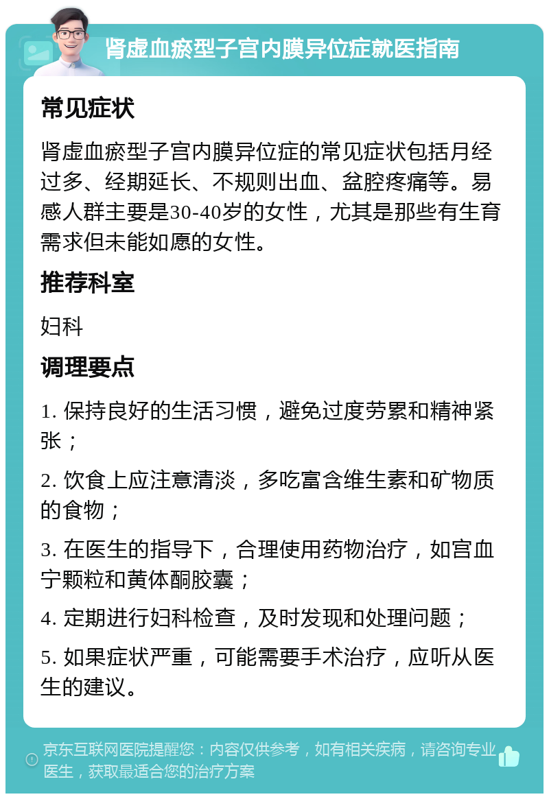 肾虚血瘀型子宫内膜异位症就医指南 常见症状 肾虚血瘀型子宫内膜异位症的常见症状包括月经过多、经期延长、不规则出血、盆腔疼痛等。易感人群主要是30-40岁的女性，尤其是那些有生育需求但未能如愿的女性。 推荐科室 妇科 调理要点 1. 保持良好的生活习惯，避免过度劳累和精神紧张； 2. 饮食上应注意清淡，多吃富含维生素和矿物质的食物； 3. 在医生的指导下，合理使用药物治疗，如宫血宁颗粒和黄体酮胶囊； 4. 定期进行妇科检查，及时发现和处理问题； 5. 如果症状严重，可能需要手术治疗，应听从医生的建议。