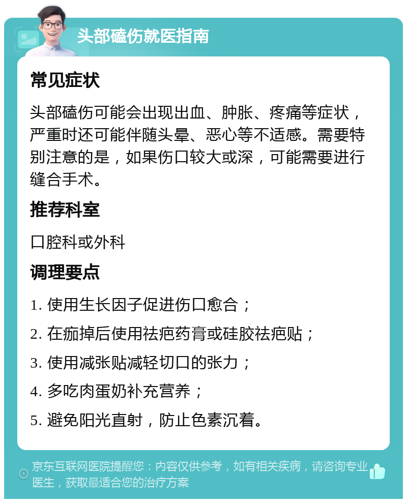 头部磕伤就医指南 常见症状 头部磕伤可能会出现出血、肿胀、疼痛等症状，严重时还可能伴随头晕、恶心等不适感。需要特别注意的是，如果伤口较大或深，可能需要进行缝合手术。 推荐科室 口腔科或外科 调理要点 1. 使用生长因子促进伤口愈合； 2. 在痂掉后使用祛疤药膏或硅胶祛疤贴； 3. 使用减张贴减轻切口的张力； 4. 多吃肉蛋奶补充营养； 5. 避免阳光直射，防止色素沉着。