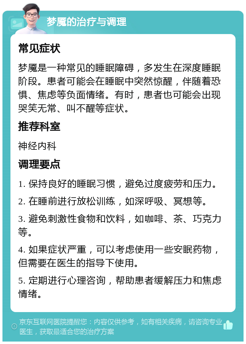 梦魇的治疗与调理 常见症状 梦魇是一种常见的睡眠障碍，多发生在深度睡眠阶段。患者可能会在睡眠中突然惊醒，伴随着恐惧、焦虑等负面情绪。有时，患者也可能会出现哭笑无常、叫不醒等症状。 推荐科室 神经内科 调理要点 1. 保持良好的睡眠习惯，避免过度疲劳和压力。 2. 在睡前进行放松训练，如深呼吸、冥想等。 3. 避免刺激性食物和饮料，如咖啡、茶、巧克力等。 4. 如果症状严重，可以考虑使用一些安眠药物，但需要在医生的指导下使用。 5. 定期进行心理咨询，帮助患者缓解压力和焦虑情绪。