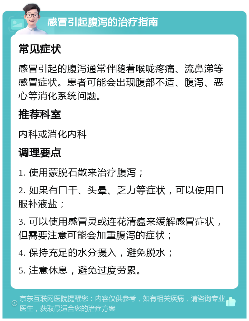 感冒引起腹泻的治疗指南 常见症状 感冒引起的腹泻通常伴随着喉咙疼痛、流鼻涕等感冒症状。患者可能会出现腹部不适、腹泻、恶心等消化系统问题。 推荐科室 内科或消化内科 调理要点 1. 使用蒙脱石散来治疗腹泻； 2. 如果有口干、头晕、乏力等症状，可以使用口服补液盐； 3. 可以使用感冒灵或连花清瘟来缓解感冒症状，但需要注意可能会加重腹泻的症状； 4. 保持充足的水分摄入，避免脱水； 5. 注意休息，避免过度劳累。