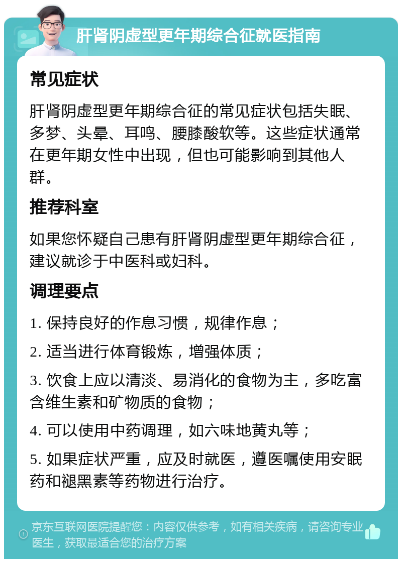 肝肾阴虚型更年期综合征就医指南 常见症状 肝肾阴虚型更年期综合征的常见症状包括失眠、多梦、头晕、耳鸣、腰膝酸软等。这些症状通常在更年期女性中出现，但也可能影响到其他人群。 推荐科室 如果您怀疑自己患有肝肾阴虚型更年期综合征，建议就诊于中医科或妇科。 调理要点 1. 保持良好的作息习惯，规律作息； 2. 适当进行体育锻炼，增强体质； 3. 饮食上应以清淡、易消化的食物为主，多吃富含维生素和矿物质的食物； 4. 可以使用中药调理，如六味地黄丸等； 5. 如果症状严重，应及时就医，遵医嘱使用安眠药和褪黑素等药物进行治疗。