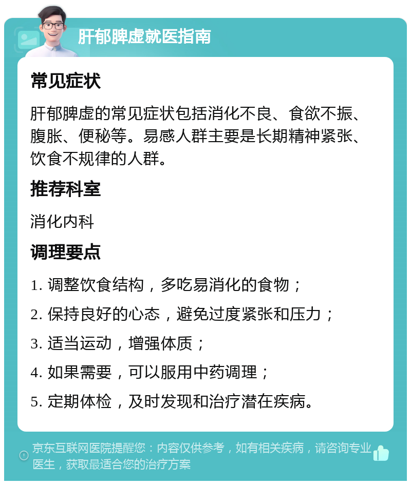 肝郁脾虚就医指南 常见症状 肝郁脾虚的常见症状包括消化不良、食欲不振、腹胀、便秘等。易感人群主要是长期精神紧张、饮食不规律的人群。 推荐科室 消化内科 调理要点 1. 调整饮食结构，多吃易消化的食物； 2. 保持良好的心态，避免过度紧张和压力； 3. 适当运动，增强体质； 4. 如果需要，可以服用中药调理； 5. 定期体检，及时发现和治疗潜在疾病。