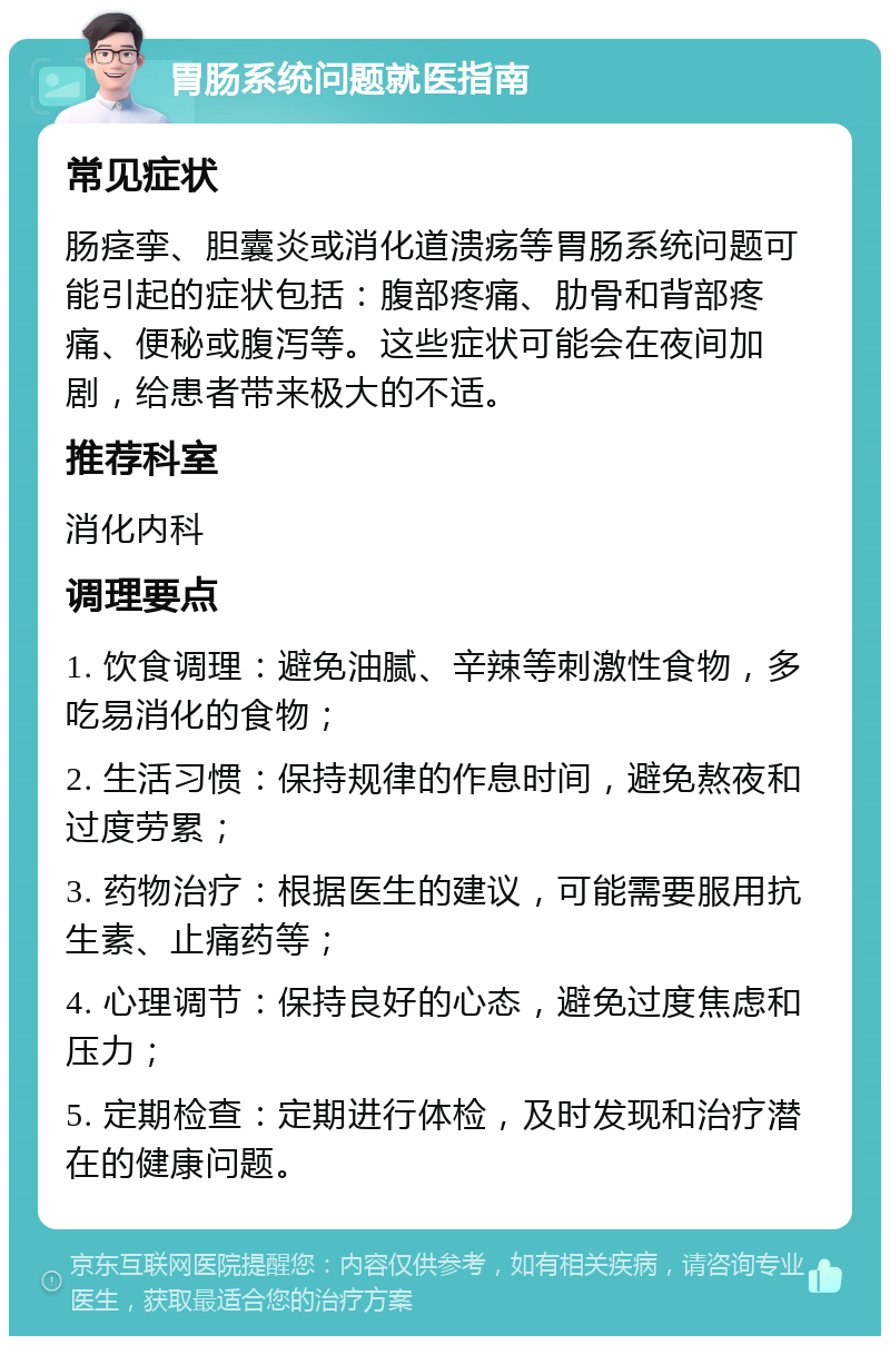 胃肠系统问题就医指南 常见症状 肠痉挛、胆囊炎或消化道溃疡等胃肠系统问题可能引起的症状包括：腹部疼痛、肋骨和背部疼痛、便秘或腹泻等。这些症状可能会在夜间加剧，给患者带来极大的不适。 推荐科室 消化内科 调理要点 1. 饮食调理：避免油腻、辛辣等刺激性食物，多吃易消化的食物； 2. 生活习惯：保持规律的作息时间，避免熬夜和过度劳累； 3. 药物治疗：根据医生的建议，可能需要服用抗生素、止痛药等； 4. 心理调节：保持良好的心态，避免过度焦虑和压力； 5. 定期检查：定期进行体检，及时发现和治疗潜在的健康问题。