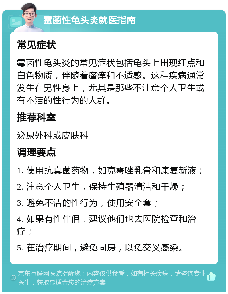 霉菌性龟头炎就医指南 常见症状 霉菌性龟头炎的常见症状包括龟头上出现红点和白色物质，伴随着瘙痒和不适感。这种疾病通常发生在男性身上，尤其是那些不注意个人卫生或有不洁的性行为的人群。 推荐科室 泌尿外科或皮肤科 调理要点 1. 使用抗真菌药物，如克霉唑乳膏和康复新液； 2. 注意个人卫生，保持生殖器清洁和干燥； 3. 避免不洁的性行为，使用安全套； 4. 如果有性伴侣，建议他们也去医院检查和治疗； 5. 在治疗期间，避免同房，以免交叉感染。