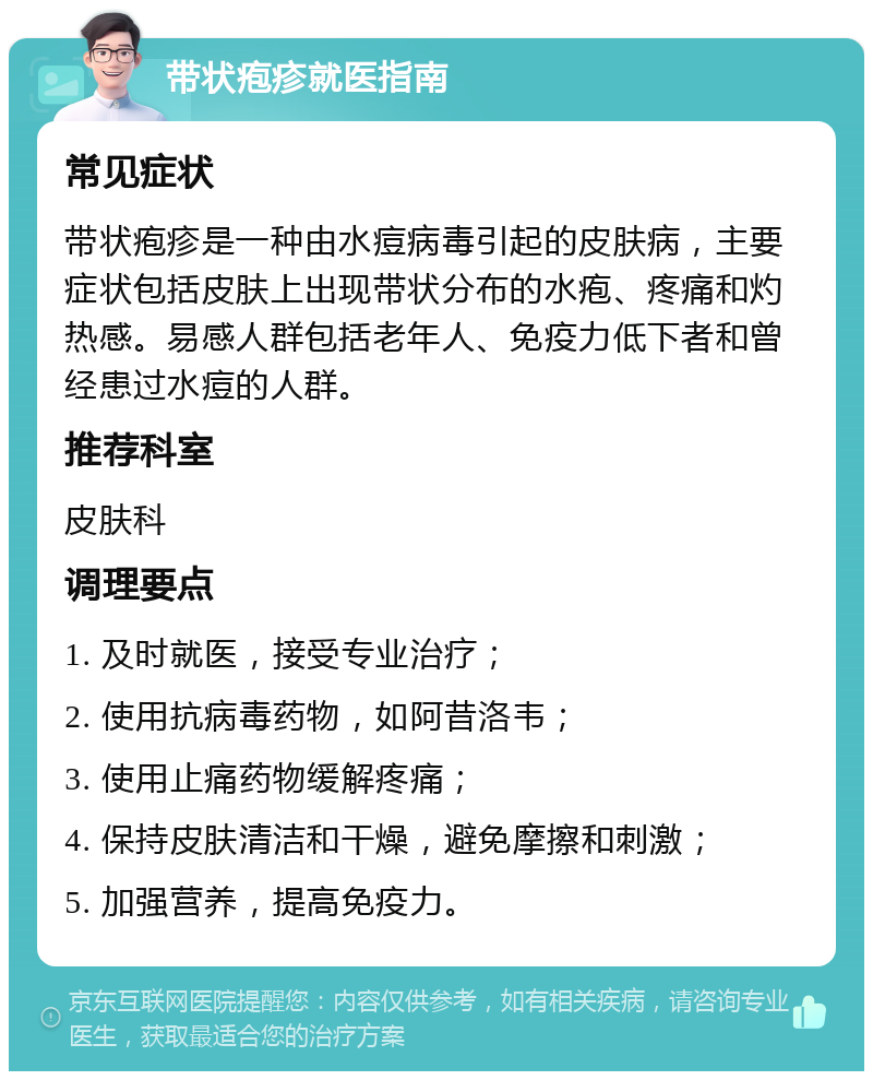 带状疱疹就医指南 常见症状 带状疱疹是一种由水痘病毒引起的皮肤病，主要症状包括皮肤上出现带状分布的水疱、疼痛和灼热感。易感人群包括老年人、免疫力低下者和曾经患过水痘的人群。 推荐科室 皮肤科 调理要点 1. 及时就医，接受专业治疗； 2. 使用抗病毒药物，如阿昔洛韦； 3. 使用止痛药物缓解疼痛； 4. 保持皮肤清洁和干燥，避免摩擦和刺激； 5. 加强营养，提高免疫力。