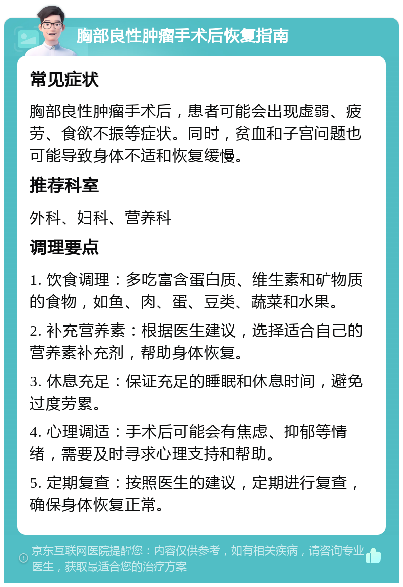 胸部良性肿瘤手术后恢复指南 常见症状 胸部良性肿瘤手术后，患者可能会出现虚弱、疲劳、食欲不振等症状。同时，贫血和子宫问题也可能导致身体不适和恢复缓慢。 推荐科室 外科、妇科、营养科 调理要点 1. 饮食调理：多吃富含蛋白质、维生素和矿物质的食物，如鱼、肉、蛋、豆类、蔬菜和水果。 2. 补充营养素：根据医生建议，选择适合自己的营养素补充剂，帮助身体恢复。 3. 休息充足：保证充足的睡眠和休息时间，避免过度劳累。 4. 心理调适：手术后可能会有焦虑、抑郁等情绪，需要及时寻求心理支持和帮助。 5. 定期复查：按照医生的建议，定期进行复查，确保身体恢复正常。