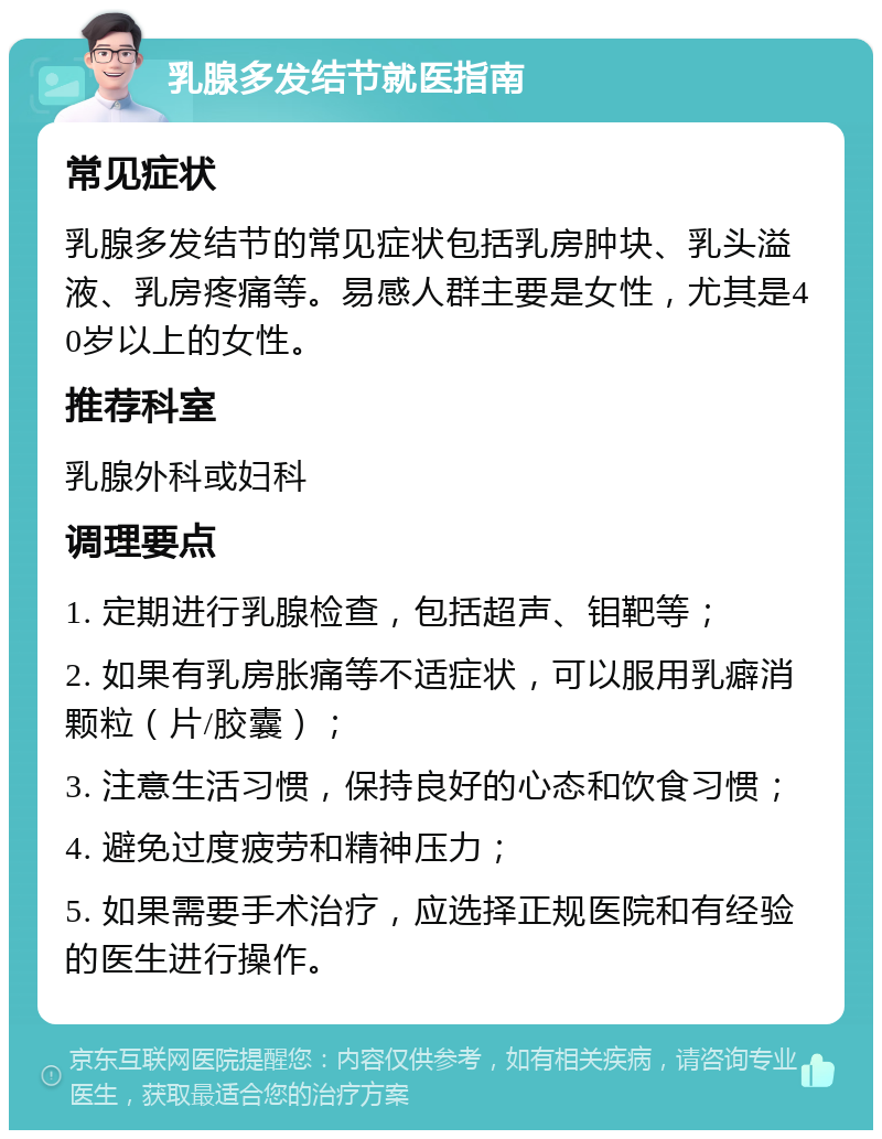 乳腺多发结节就医指南 常见症状 乳腺多发结节的常见症状包括乳房肿块、乳头溢液、乳房疼痛等。易感人群主要是女性，尤其是40岁以上的女性。 推荐科室 乳腺外科或妇科 调理要点 1. 定期进行乳腺检查，包括超声、钼靶等； 2. 如果有乳房胀痛等不适症状，可以服用乳癖消颗粒（片/胶囊）； 3. 注意生活习惯，保持良好的心态和饮食习惯； 4. 避免过度疲劳和精神压力； 5. 如果需要手术治疗，应选择正规医院和有经验的医生进行操作。