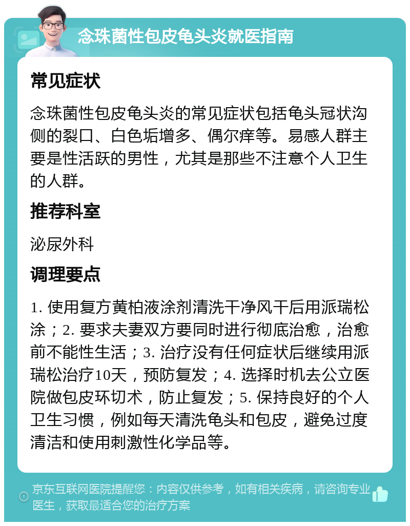 念珠菌性包皮龟头炎就医指南 常见症状 念珠菌性包皮龟头炎的常见症状包括龟头冠状沟侧的裂口、白色垢增多、偶尔痒等。易感人群主要是性活跃的男性，尤其是那些不注意个人卫生的人群。 推荐科室 泌尿外科 调理要点 1. 使用复方黄柏液涂剂清洗干净风干后用派瑞松涂；2. 要求夫妻双方要同时进行彻底治愈，治愈前不能性生活；3. 治疗没有任何症状后继续用派瑞松治疗10天，预防复发；4. 选择时机去公立医院做包皮环切术，防止复发；5. 保持良好的个人卫生习惯，例如每天清洗龟头和包皮，避免过度清洁和使用刺激性化学品等。