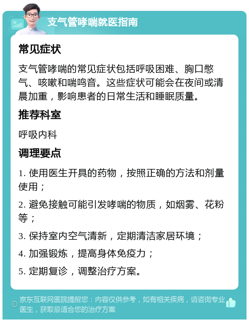 支气管哮喘就医指南 常见症状 支气管哮喘的常见症状包括呼吸困难、胸口憋气、咳嗽和喘鸣音。这些症状可能会在夜间或清晨加重，影响患者的日常生活和睡眠质量。 推荐科室 呼吸内科 调理要点 1. 使用医生开具的药物，按照正确的方法和剂量使用； 2. 避免接触可能引发哮喘的物质，如烟雾、花粉等； 3. 保持室内空气清新，定期清洁家居环境； 4. 加强锻炼，提高身体免疫力； 5. 定期复诊，调整治疗方案。