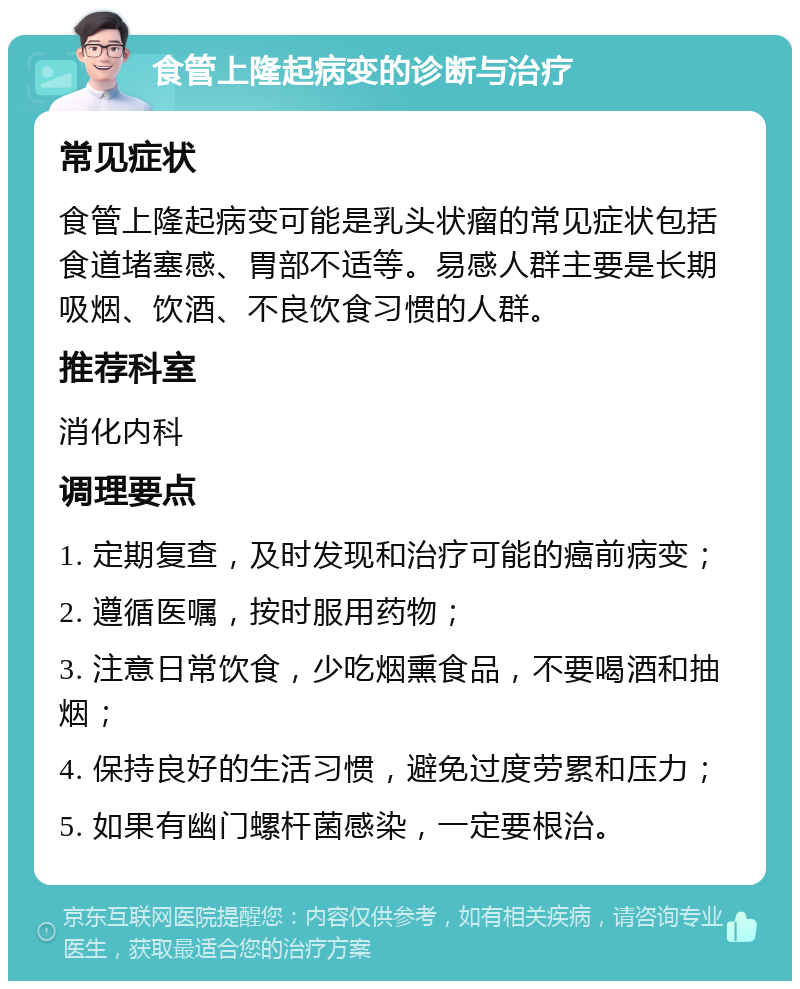 食管上隆起病变的诊断与治疗 常见症状 食管上隆起病变可能是乳头状瘤的常见症状包括食道堵塞感、胃部不适等。易感人群主要是长期吸烟、饮酒、不良饮食习惯的人群。 推荐科室 消化内科 调理要点 1. 定期复查，及时发现和治疗可能的癌前病变； 2. 遵循医嘱，按时服用药物； 3. 注意日常饮食，少吃烟熏食品，不要喝酒和抽烟； 4. 保持良好的生活习惯，避免过度劳累和压力； 5. 如果有幽门螺杆菌感染，一定要根治。