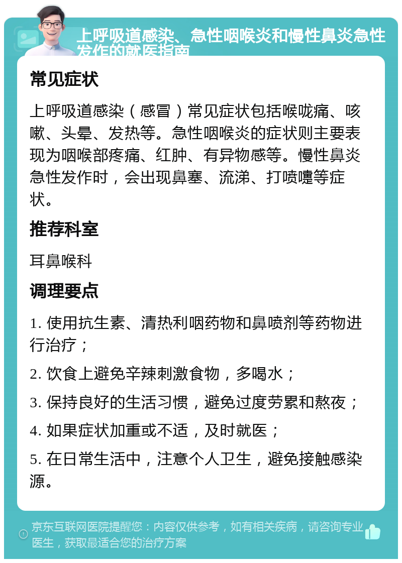 上呼吸道感染、急性咽喉炎和慢性鼻炎急性发作的就医指南 常见症状 上呼吸道感染（感冒）常见症状包括喉咙痛、咳嗽、头晕、发热等。急性咽喉炎的症状则主要表现为咽喉部疼痛、红肿、有异物感等。慢性鼻炎急性发作时，会出现鼻塞、流涕、打喷嚏等症状。 推荐科室 耳鼻喉科 调理要点 1. 使用抗生素、清热利咽药物和鼻喷剂等药物进行治疗； 2. 饮食上避免辛辣刺激食物，多喝水； 3. 保持良好的生活习惯，避免过度劳累和熬夜； 4. 如果症状加重或不适，及时就医； 5. 在日常生活中，注意个人卫生，避免接触感染源。