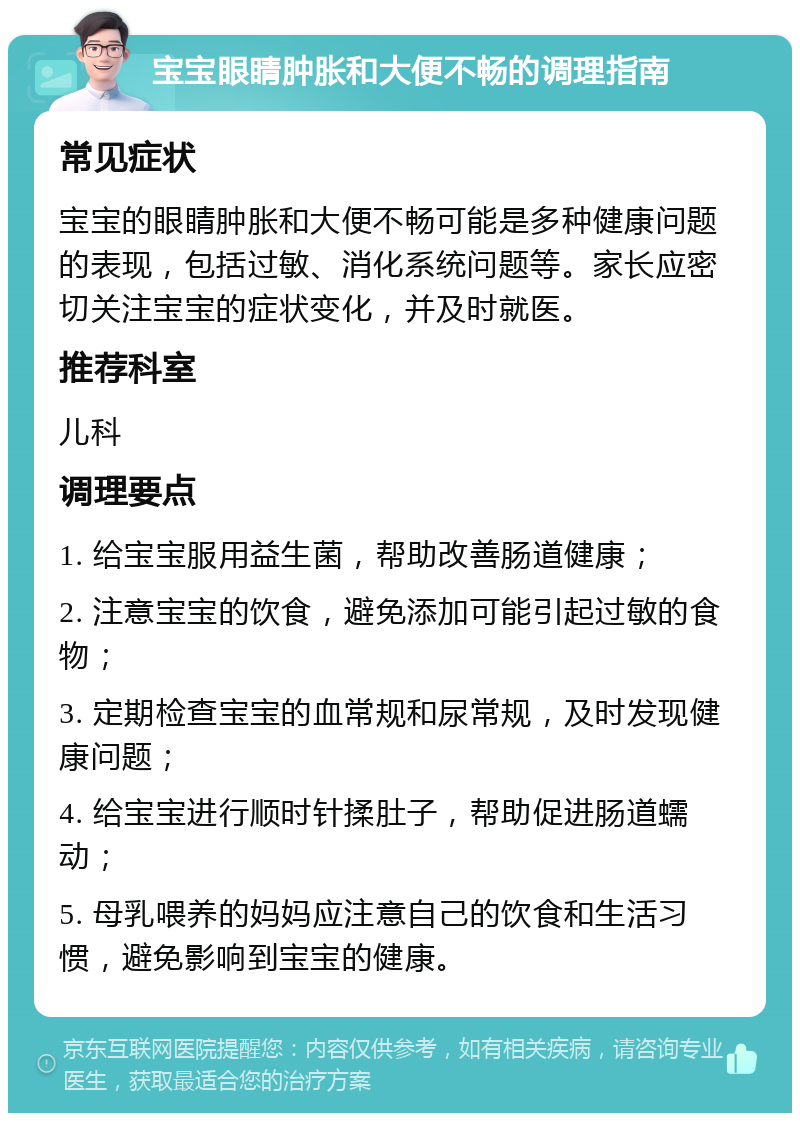 宝宝眼睛肿胀和大便不畅的调理指南 常见症状 宝宝的眼睛肿胀和大便不畅可能是多种健康问题的表现，包括过敏、消化系统问题等。家长应密切关注宝宝的症状变化，并及时就医。 推荐科室 儿科 调理要点 1. 给宝宝服用益生菌，帮助改善肠道健康； 2. 注意宝宝的饮食，避免添加可能引起过敏的食物； 3. 定期检查宝宝的血常规和尿常规，及时发现健康问题； 4. 给宝宝进行顺时针揉肚子，帮助促进肠道蠕动； 5. 母乳喂养的妈妈应注意自己的饮食和生活习惯，避免影响到宝宝的健康。