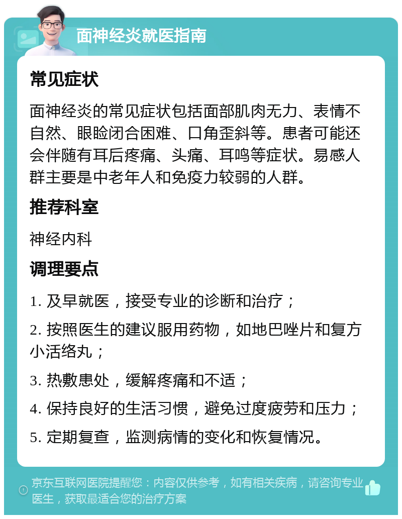 面神经炎就医指南 常见症状 面神经炎的常见症状包括面部肌肉无力、表情不自然、眼睑闭合困难、口角歪斜等。患者可能还会伴随有耳后疼痛、头痛、耳鸣等症状。易感人群主要是中老年人和免疫力较弱的人群。 推荐科室 神经内科 调理要点 1. 及早就医，接受专业的诊断和治疗； 2. 按照医生的建议服用药物，如地巴唑片和复方小活络丸； 3. 热敷患处，缓解疼痛和不适； 4. 保持良好的生活习惯，避免过度疲劳和压力； 5. 定期复查，监测病情的变化和恢复情况。